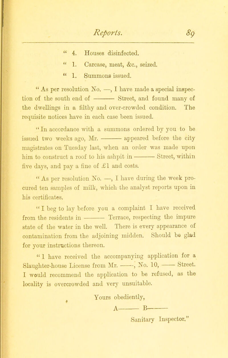 “ 4. Houses disinfected. “ 1. Carcase, meat, &c., seized. “ 1. Summons issued. “ As per resolution No. —, I have made a special inspec- tion of the south end of Street, and found many of the dwellings in a filthy and over-crowded condition. The requisite notices have hi each case been issued. “ In accordance with a summons ordered by you to he issued two weeks ago, Mr. appeared before the city magistrates on Tuesday last, when an order was made upon him to construct a roof to his ashpit in Street, within five days, and pay a fine of £1 and costs. “ As per resolution No. —, I have during the week pro- cured ten samples of milk, which the analyst reports upon in his certificates. “ I beg to lay before you a complaint I have received from the residents in Terrace, respecting the impure state of the water in the well. There is every appearance of contamination from the adjoining midden. Should be glad for your instructions thereon. “ 1 have received the accompanying application for a Slaughter-house License from Mr. , No. 10, Street. I would recommend the application to he refused, as the locality is overcrowded and very unsuitable. Yours obediently, A B Sanitary Inspector,”
