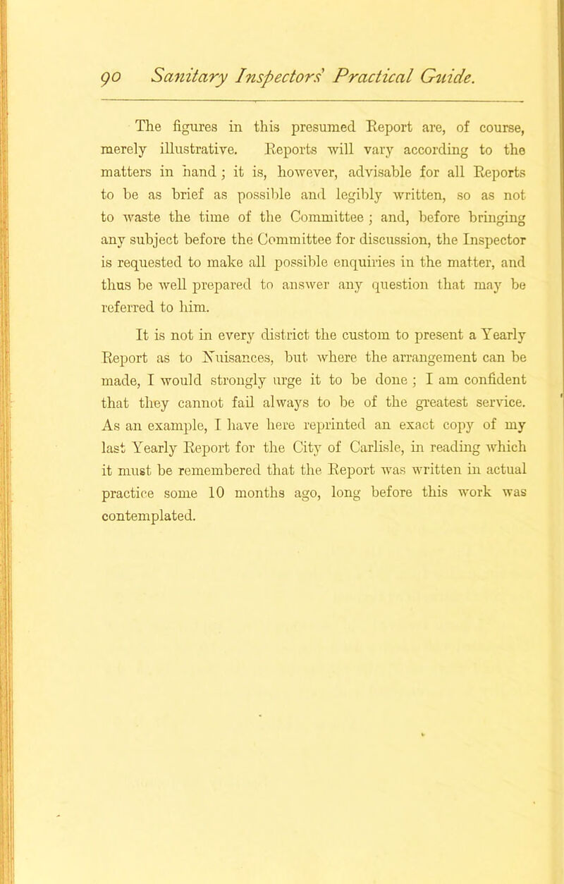 The figures in this presumed Report are, of course, merely illustrative. Reports will vary according to the matters in hand; it is, however, advisable for all Reports to he as brief as possible and legibly written, so as not to waste the time of the Committee ; and, before bringing any subject before the Committee for discussion, the Inspector is requested to make all possible enquiries in the matter, and thus be well prepared to answer any question that may be referred to him. It is not in every district the custom to present a Yearly Report as to Nuisances, but where the arrangement can be made, I would strongly urge it to be done ; I am confident that they cannot fail always to be of the greatest service. As an example, I have here reprinted an exact copy of my last Yearly Report for the City of Carlisle, in reading which it must be remembered that the Report was written in actual practice some 10 months ago, long before this work was contemplated.