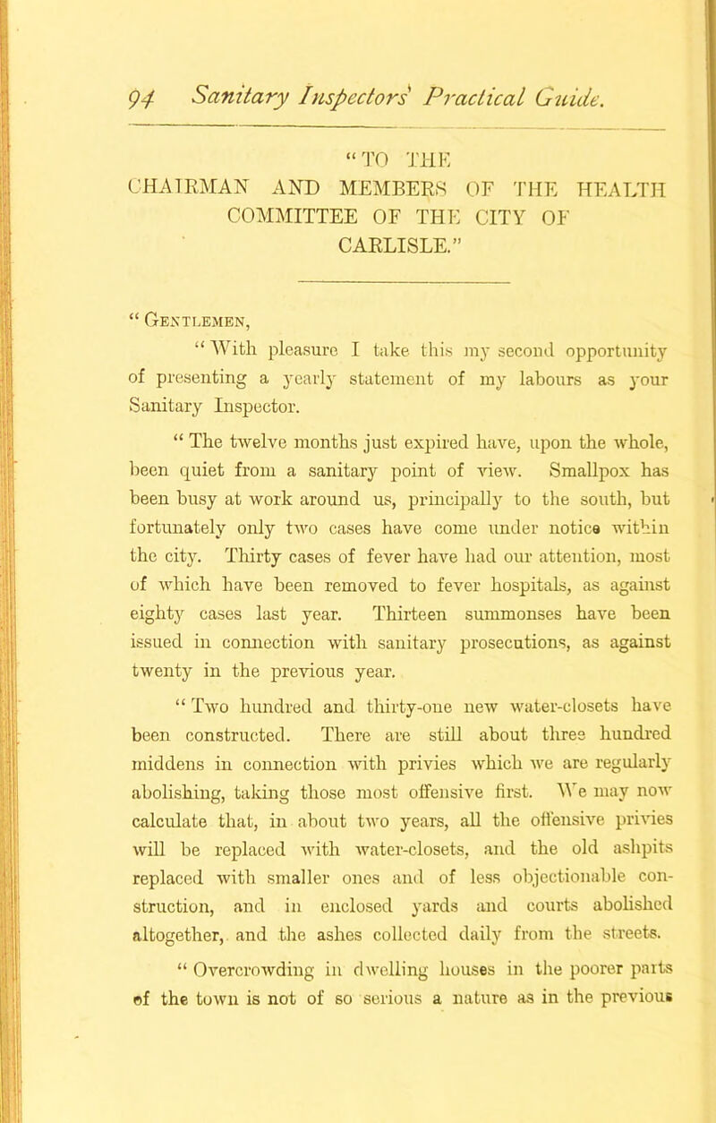 “TO THE CHAIRMAN AND MEMBERS OF THE HEALTH COMMITTEE OF THE CITY OF CARLISLE.” “ Gentlemen, “With pleasure I take this my second opportunity of presenting a yearly statement of my labours as your Sanitary Inspector. “ The twelve months just expired have, upon the whole, been quiet from a sanitary point of view. Smallpox has been busy at work around us, principally to the south, but fortunately only two cases have come under notice within the city. Thirty cases of fever have had our attention, most of which have been removed to fever hospitals, as against eighty cases last year. Thirteen summonses have been issued in comiection with sanitary prosecutions, as against twenty in the previous year. “ Two hundred and thirty-one new water-closets have been constructed. There are still about tlires hundred middens in connection with privies which we are regularly abolishing, taking those most offensive first. We may now calculate that, in about two years, all the offensive privies will be replaced with water-closets, and the old ashpits replaced with smaller ones and of less objectionable con- struction, and in enclosed yards and courts abolished altogether, and the ashes collected daily from the streets. “ Overcrowding in dwelling houses in the poorer parts of the town is not of so serious a nature as in the previous