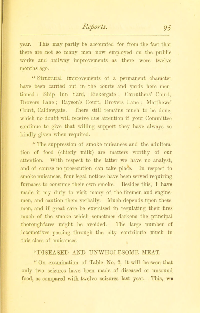year. This may partly be accounted for from the fact that there are not so many men now employed on the public works and railway improvements as there were twelve months ago. “ Structural improvements of a permanent character have been carried out in the courts and yards here men- tioned : Ship Inn Yard, Rickergate ; Carruthers’ Court, Drovers Lane ; Rayson’s Court, Drovers Lane ; Matthews’ Coiu't, Caldewgate. There still remains much to be done, which no doubt will receive due attention if your Committee continue to give that willing support they have always so kindly given when required. “ The suppression of smoke nuisances and the adultera- tion of food (chiefly milk) are matters worthy of our attention. With respect to the latter we have no analyst, and of course no prosecution can take plade. In respect to smoke nuisances, four legal notices have been served requiring furnaces to consume their own smoke. Besides this, I have made it my duty to visit many of the firemen and engine- men, and caution them verbally. Much depends upon these men, and if great care be exercised in regulating their fires much of the smoke which sometmes darkens the principal thoroughfares might be avoided. The large number of locomotives passing through the city contribute much in this class of nuisances. “DISEASED AND UNWHOLESOME MEAT. “ On examination of Table No. 2, it will be seen that only two seizures have been made of diseased or unsound food, as compared with twelve seizures last year. This, w«