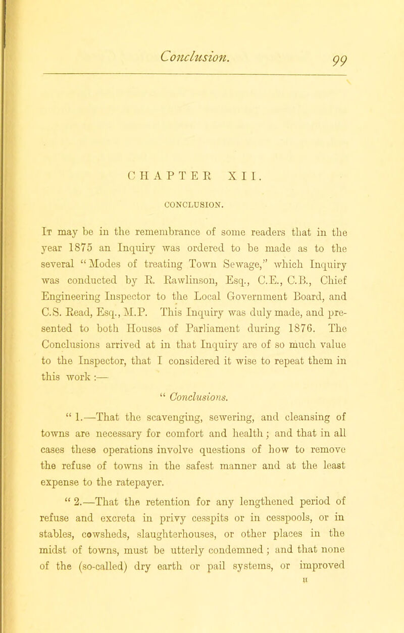 C HAPTEE XII. CONCLUSION. It may be in the remembrance of some readers that in the year 1875 an Inquiry was ordered to be made as to the several “Modes of treating Town Sewage,” which Inquiry was conducted by E. Eawlinson, Esq., C.E., C.B., Chief Engineering Inspector to the Local Government Board, and C.S. Eead, Esq., M.P. This Inquiry was duly made, and pre- sented to both Houses of Parliament during 1876. The Conclusions arrived at in that Inquiry are of so much value to the Inspector, that I considered it wise to repeat them in this work :— “ Conclusions. “ 1.—That the scavenging, sewering, and cleansing of towns are necessary for comfort and health; and that in all cases these operations involve questions of how to remove the refuse of towns in the safest manner and at the least expense to the ratepayer. “ 2.—That the retention for any lengthened period of refuse and excreta in privy cesspits or in cesspools, or in stables, cowsheds, slaughterhouses, or other places in the midst of towns, must be utterly condemned ; and that none of the (so-called) dry earth or pail systems, or improved u