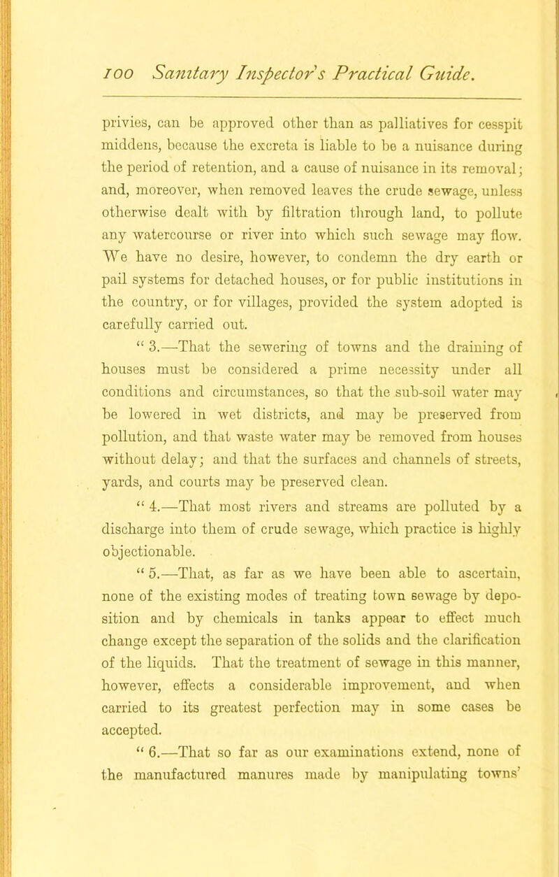 privies, can be approved other than as palliatives for cesspit middens, because the excreta is liable to be a nuisance during the period of retention, and a cause of nuisance in its removal; and, moreover, when removed leaves the crude sewage, unless otherwise dealt with by filtration through land, to pollute any watercourse or river into which such sewage may flow. We have no desire, however, to condemn the dry earth or pail systems for detached houses, or for public institutions in the country, or for villages, provided the system adopted is carefully carried out. “ 3.—That the sewering of towns and the draining of houses must be considered a prime necessity under all conditions and circumstances, so that the sub-soil water may he lowered in wet districts, and may be preserved from pollution, and that waste water may he removed from houses without delay; and that the surfaces and channels of streets, yards, and courts may he preserved clean. “ 4.—That most rivers and streams are polluted by a discharge into them of crude sewage, which practice is highly objectionable. “ 5.—That, as far as we have been able to ascertain, none of the existing modes of treating town sewage by depo- sition and by chemicals in tanks appear to effect much change except the separation of the solids and the clarification of the liquids. That the treatment of sewage in this manner, however, effects a considerable improvement, and when carried to its greatest perfection may in some cases be accepted. “ 6.—That so far as our examinations extend, none of the manufactured manures made by manipulating towns'