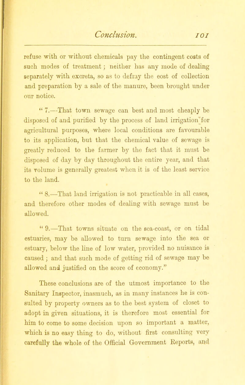 refuse with or without chemicals pay the contingent costs of such modes of treatment ; neither has any mode of dealing separately with excreta, so as to defray the eost of collection and preparation by a sale of the manure, been brought under our notice. “ 7.—That town sewage can best and most cheaply he disposed of and purified by the process of land irrigation for agricultural purposes, where local conditions are favourable to its application, but that the chemical value of sewage is greatly reduced to the farmer by the fact that it must be disposed of day by day throughout the entire year, and that its volume is generally greatest when it is of the least service to the land. “ 8.—That land irrigation is not practicable in all cases, and therefore other modes of dealing with sewage must be allowed. “ 9.—That towns situate on the sea-coast, or on tidal estuaries, may be allowed to turn sewage into the sea or estuary, below the line of low water, provided no nuisance is caused ; and that such mode of getting rid of sewage may be allowed and justified on the score of economy.” These conclusions are of the utmost importance to the Sanitary Inspector, inasmuch, as in many instances he is con- sulted by property owners as to the best system of closet to adopt in given situations, it is therefore most essential for him to come to some decision upon so important a matter, which is no easy thing to do, without first consulting very carefully the whole of the Official Government Reports, and