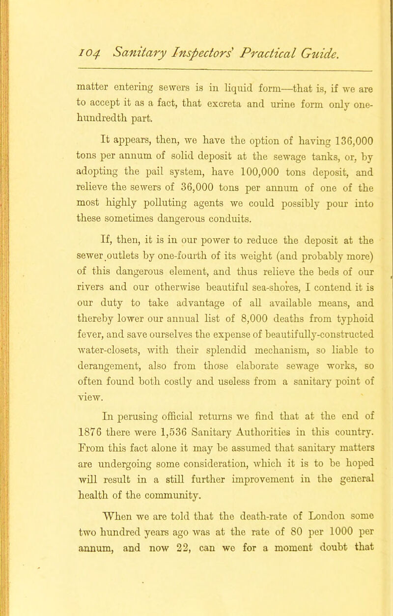 matter entering sewers is in liquid form—that is, if we are to accept it as a fact, that excreta and urine form only one- hundredth part. It appears, then, we have the option of having 136,000 tons per annum of solid deposit at the sewage tanks, or, by adopting the pail system, have 100,000 tons deposit, and relieve the sewers of 36,000 tons per annum of one of the most highly polluting agents we could possibly pour into these sometimes dangerous conduits. If, then, it is in our power to reduce the deposit at the sewer outlets by one-fourth of its weight (and probably more) of this dangerous element, and thus relieve the beds of our rivers and our otherwise beautiful sea-shores, I contend it is our duty to take advantage of all available means, and thereby lower our annual list of 8,000 deaths from typhoid fever, and save ourselves the expense of beautifully-constructed water-closets, with their splendid mechanism, so liable to derangement, also from those elaborate sewage works, so often found both costly and useless from a sanitary point of view. In perusing official returns we find that at the end of 1876 there were 1,536 Sanitary Authorities in this country. From this fact alone it may be assumed that sanitary matters are undergoing some consideration, which it is to be hoped will result in a still further improvement in the general health of the community. When we are told that the death-rate of London some two hundred years ago was at the rate of 80 per 1000 per annum, and now 22, can we for a moment doubt that