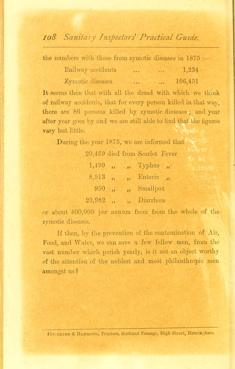 the numbers with those from zymotic diseases in 1875 Kail way accidents ... ... . 1,234 Zymotic diseases ... ... 106,451 It seems then that with all the dread with which we think of railway accidents, that for every person killed in that way, there are 86 persons killed by zymotic diesease; and year after year goes by and we are still able to find that the figures vary but little. During the year 1875, we are informed that 20,469 died from Scarlet Fever 1,499 8,913 950 23,982 Typhus , Enteric , Smallpox Diarrhoea or about 400,000 per annum from from the whole of the zymotic diseases. If then, by the prevention of the contamination of Air, Food, and Water, we can save a few fellow men, from the vast number which perish yearly, is it not an object worthy of the attention of the noblest and most philanthropic men amongst us 1 IToiouton & Hammond, Printers, Scotland Passage, High Street, Birmingham.
