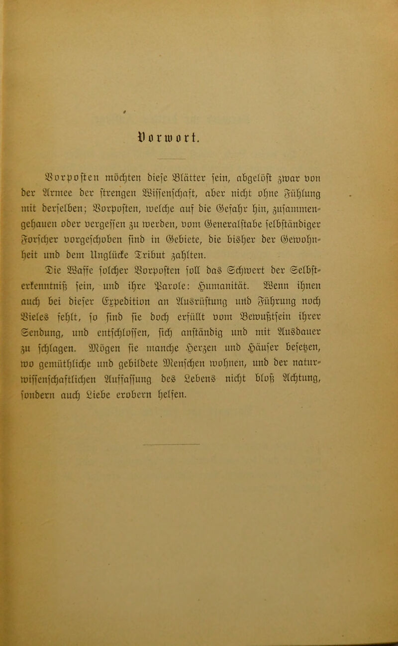 # 11 u nu o rt. $ o r p o ft e n modjten biefe Blätter fein, abgelöft gtoar üon ber 2(rntee bcr ftrengen SSiffenfcfjaft, aber nidjt offne güfjinng mit berfelben; Sßorpoften, locldje auf bie (Sefafjr fjin, §nfnmmem genauen ober oergeffen §u toerben, üom ©eneralftabe felbftänbiger gorfdjer üorgcfdjoben finb in (Gebiete, bie Biäfjer ber Gbztvo'fyn* fjeit nnb betn Unglücfe Tribut jaulten. $ie SBaffc folcfjer 23orpoftcn fod ba§ ©djtoert ber ©etbft* erfenntnijj fein, unb ifjre Carole: Humanität. Sßenn ifjnen audj Bei biefer (Sypebition an 5(u§rüftung nrtb ^üfjrung nod) !sßiete§ fefjTt, fo finb fie bodj erfüllt üom iöclmtfdfeiit if)rer 8enbung, nnb entfdjloffen, fidj anftäitbig nnb mit 2fu§bauer ,51t fcfjtagen. üftügen fie ntandje .'perlen nnb Käufer Befepcn, mo gentütfjfidje nnb gebiibete ÜDtenfcfjen loofjncn, nnb ber natnr* miffenfdjafttidjen 2tuffaffung beg £ebcn§ nidjt Blof} 9(djtnng, fonbern audj £iebe erobern fjeifen.