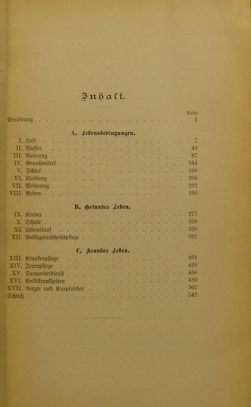 ©eite Einleitung 1 A. ^eßcnsßebimtungen. I. Suft 7 II. SBaffer 48 III. SKaJjrung 87 IV. ©enufjmittel 164 V. Sdjlctf 198 VI. ftleibung 209 VII. 28ol)nung 232 Vm. 93oben 260 B. <$>efunbes ^eßett. IX. .ftiuber 277 X. Bä)ule 309 XI. Seßenslauf 328 XII. i8o£fsgefunbf;eit§pffege 382 C. <$uanlics /cßeit. XIII. ftranfenpjlege 401 XIV. ^rrenpflege 429 XV. Somaritexbieuft 456 XVI. ißolfsfranffjeiten 480 XVII. Werkte unb fiurpfujrfjcr SC1 SdjIiiB 542