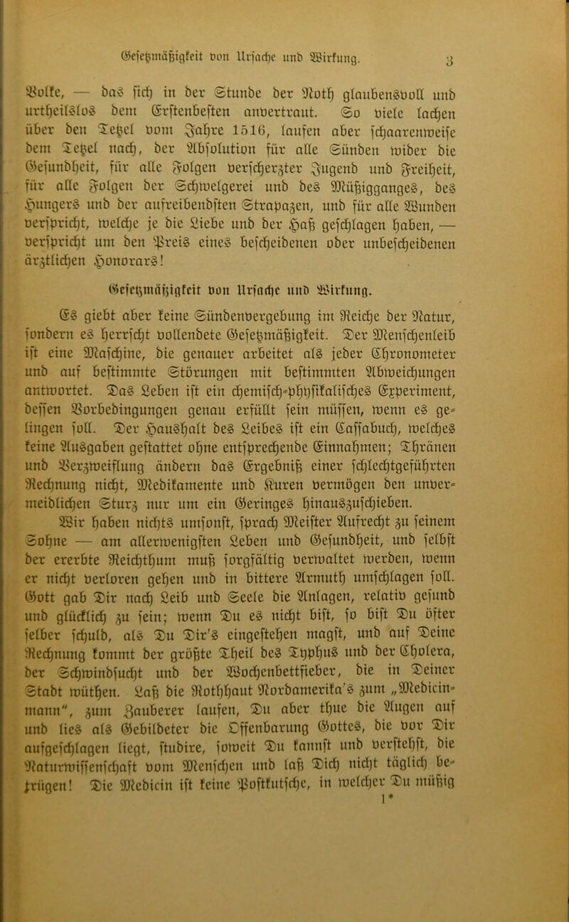 ©efeftntäßigfeit ton Urfacße unb SBirfung. Ü$uife, — baS fidj in ber Stunbc ber fftotß glaubenSPoII unb urtßciföloS bent (Srftcnbeftcn antiertraut. So üiele lacßen über beu Sefcel tiom $aßre 1516, laufen aber fcßaarenmeife bent Siegel ttacß, ber Slbfolution für alle Sitnbeu miber bie ©efunbßeit, für alle folgen öerftfjergter ^ugcnb unb greißeit, für alle folgen ber Scßmelgerei unb beS Müßigganges, beS Hungers unb ber aufreibenbften Strapazen, unb für alle SBunben oerfprießt, meldjc je bie Siebe unb ber §aß gefeßlagen ßaben, — oerfpridjt um bert fjßreiS eines befeßeibetten ober unbefeßeibenen entließen Honorars! cfct>niäi5infcit uuit llrfncßc unb ©tvfutig. (5S giebt aber leine Siinbentiergebitng int heieße ber 91atur, fonbern eS ßerrfeßt tiollenbete ©efeßmößigleit. Ser Menfcßenleib ift eine Mafcßine, bie genauer arbeitet als feber Sßronometer unb auf beftimmte Störungen mit beftimmten 21bmeicßungen anttoortet. SaS Seben ift ein dfemifcß«pßpfilalifcßeS ©fperiment, beffen SSorbebingungen genau erfüllt fein rnüffen, menn eS ge« lingen foll. Ser «fpauSßalt beS SeibeS ift ein ßaffabud), melcßeS leine SluSgaben geftattet oßne entfpreeßenbe (Sinnaßmen; Sßränen unb iöer^toeiflung änbern baS (Srgebniß einer fcßlecßtgefüßrten üieeßnung nießt, Mebilantente unb $uren tiermögen ben untier« meiblicßen Sturg nur um ein (Geringes ßinauSjufcßieben. SSir ßaben nidjtS untfonft, fprad) Meifter Slufredjt §u feinem Soßnc — am allermenigften Seben unb ®cfunbßeit, unb felbft ber ererbte SReicßtßunt muß forgfältig bertoaltet merbeit, menn er nießt berloren geßen unb in bittere Slrmutß umfeßlagen foll. ®ott gab Sir naeß Seib unb Seele bie Einlagen, relatiü gefunb unb glücllicß $u fein; menn Su eS nießt bift, fo bift Su öfter fetber feßulb, als Su Sir'S cingcfteßen magft, unb auf teilte Slecßnung lommt ber größte Xßeil beS XßpßuS unb ber (Sßolera, ber Scßminbfucßt unb ber SBocßenbettfieber, bie in 'Seiner Stabt mütßen. Saß bie 3totßßaut ftorbamerila’S jum „Mebicin« mann, ^unt ßauberer laufen, Su aber tßue bie klugen auf unb lies als ©ebilbeter bie Cffettbarung ©ottcS, bie tior Sir aufgefeßlagen liegt, ftubire, fomcit Sn fannft unb tierfteßft, bie Waturmiffenfeßaft öont Mcnfdjcn unb laß Sidj nießt täglid) be« trügen! Sic Mcbicitt ift leine s3oftfutfd)C, in meldjcr Sn müßig