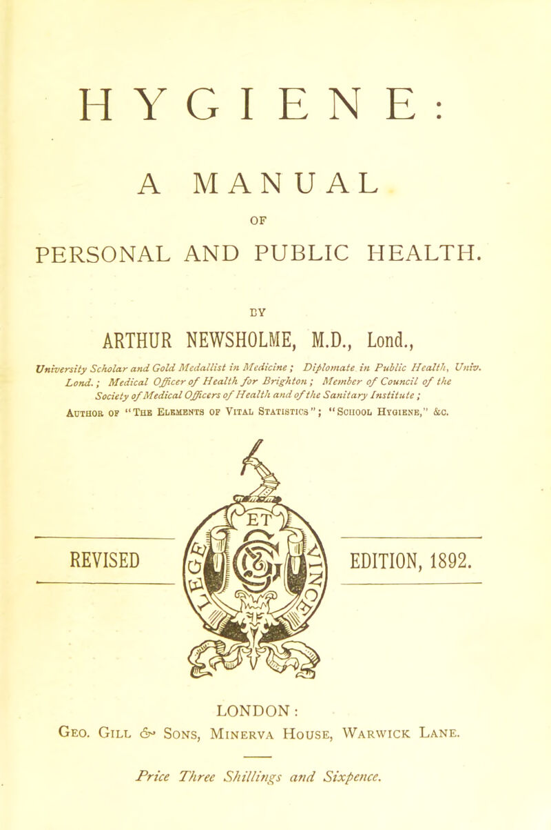 HYGIENE A MANUAL OF PERSONAL AND PUBLIC HEALTH. BY ARTHUR NEWSHOLME, M.D., Lond., University Scholar and Gold Medallist in Medicine ; Diplomate in Public Health, Univ. Lond.; Medical Officer of Health for Brighton ; Member of Council of the Society ofMedical Officers of Health and of the Sanitary Institute ; Author of “The Elements of Vital Statistics; “School Hygiene,’’ &c. LONDON: Geo. Gill 6° Sons, Minerva House, Warwick Lane. Price Three Shillings and Sixpence.