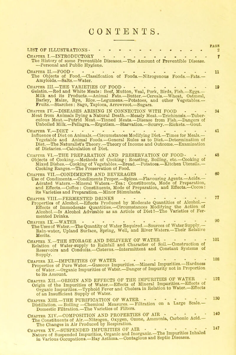 CONTENTS PAGE LIST OP ILLUSTRATIONS 2 Chapter. I.—INTRODUCTORY T The History of some Preventible Diseases.—The Amount of Preventive Disease. —Personal and Public Hygiene. Chapter II.—FOOD 11 The Objects of Food.—Classification of Foods.—Nitrogenous Foods.—Fats.— Amyloids.—Salts.—Water. Chapter III.—THE VARIETIES OF FOOD 19 Gelatin.—Red and White Meats: Beef, Mutton, Veal, Pork, Birds, Fish.—Eggs.— Milk and its Products.—Animal Fats.—Butter.—Cereals.—Wheat, Oatmeal, Barley, Maize, Rye, Rice.—Legumens.—Potatoes, and other Vegetables.— Fruits.—Starches : Sago, Tapioca, Arrowroot.—Sugars. Chapter IV.—DISEASES ARISING IN CONNECTION WITH FOOD 34 Meat from Animals Dying a Natural Death.—Measly Meat.—Trichinosis.—Tuber- culous Meat.—Putrid Meat.—Tinned Meats.—Disease from Fish.—Dangers of Unboiled Milk.—Pellagra.—Ergotism.—Starvation.—Scurvy.—Rickets.—Gout. Chapter V.—DIET 41 Influence of Diet on Animals.—Circumstances Modifying Diet.—Times for Meals.— Vegetable and Animal Foods.—General Rules as to Diet.—Determination of Diet.—The Naturalist’s Theory.—Theory of Income and Outcome.—Examination of Dietaries.—Calculation of Diet. Chapter VI.—THE PREPARATION AND PRESERVATION OF FOOD - Objects of Cooking.—Methods of Cooking: Roasting, Boiling, eto.—Cooking of Mixed Dishes.—Cooking of Vegetables.—Bread.—Potatoes.—Kitchen Utensils.— Cooking Ranges.—The Preservation of Food. Chapter VII.—CONDIMENTS AND BEVERAGES Use of Condiments.—Condiments Proper.—Spices.—Flavouring Agents.—Acids.— Aerated Waters.—Mineral Waters.—Tea: Constituents, Mode of Preparation, and Effects.—Coffee: Constituents, Mode of Preparation, and Effects.—Cocoa: its Varieties and Preparation.—Minor Stimulants. Chapter VIII.—FERMENTED DRINKS Properties of Alcohol.—Effects Produced by Moderate Quantities of Alcohol.— Effects of Immoderate Quantities.—Circumstances Modifying the Action of Alcohol.—Is Alcohol Advisable as an Article of Diet?—The Varieties of Fer- mented Drinks. Chapter IX.—WATER ' The Uses of Water.—The Quantity of Water Required.—Sources of Water Supply.— Rain-water, Upland Surface, Spring, Well, and River Waters.—Their Relative Merits. Chapter X.—THE STORAGE AND DELIVERY OF WATER - - - - Relation of Water-supply to Rainfall and Character of Sou.—Construction Reservoirs and Conduits.—Cisterns.—Intermittent and Constant Systems Supply. of of Chapter XI.—IMPURITIES OF WATER - - • - * - * : Properties of Pure Water.—Gaseous Impurities.—Mineral Impurities. Hardness of Water.—Organic Impurities of Water.—Danger of Impurity not in Proportion to its Amount. Chapter XII.-ORIGIN AND EFFECTS OF THE IMPURITIES OF WATER - Origin of the Impurities of Water.—Effects of Mineral Impurities. Effects of Organic Impurities.—-Typhoid Fever and Cholera in Relation to Mater. Effects of an Insufficient Supply of Water. Chapter XIII.—THE PURIFICATION OF WATER - - - - * * * Distillation. — Boiling —Chemical Measures. — Filtration on a Large ocaie. Domestic Filtration.—The Varieties of Filters. CHAPTER XIV.—COMPOSITION AND PROPERTIES OF AIR - * * - ' The Constituents of Air.—Nitrogen, Oxygen, Ozone, Ammonia, Carbonic Acid.— The Changes in Air Produoed by Respiration. Chapter XV.-SUSPENDED IMPURITIES OF AIR • - - * - - • Nature of Suspended Impurities, Oryanio and Inorganic.—The Impurities Inhaled in Various Occupations.—Hay Asthma.—Contagious and Septic Diseases. 48 60 77 90 101 108 122 130 140 147