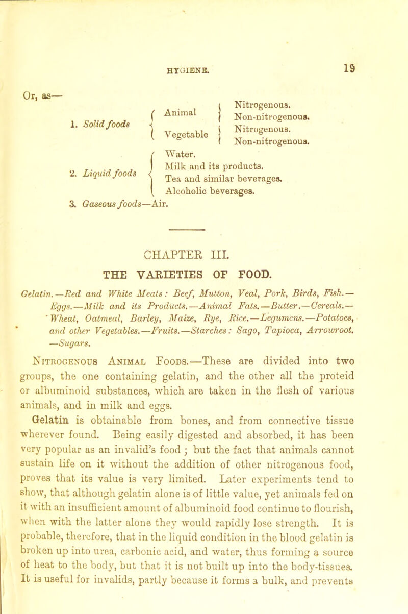 Or, as— 1. Solid foods Animal V egetable Nitrogenous. Non-nitrogenous. Nitrogenous. Non-nitrogenous. 2. Liquid foods Water. Milk and its products. Tea and similar beverages. Alcoholic beverages. 3. Gaseous foods—Air. CHAPTER III. THE VARIETIES OF FOOD. Gelatin.—Red and White Meats: Beef, Mutton, Veal, Pork, Birds, Fish.— Eggs.—Milk and its Products.—Animal Fats.—Butter.—Cereals.— ' Wheat, Oatmeal, Barley, Maize, Rye, Rice.—Legumens.—Potatoes, and other Vegetables.—Fruits.—Starches: Sago, Tapioca, Arrowroot. —Sugars. Nitrogenous Animal Foods.—These are divided into two groups, the one containing gelatin, and the other all the proteid or albuminoid substances, which are taken in the flesh of various animals, and in milk and eggs. Gelatin is obtainable from bones, and from connective tissue wherever found. Being easily digested and absorbed, it has been very popular as an invalid’s food ; but the fact that animals cannot sustain life on it without the addition of other nitrogenous food, proves that its value is very limited. Later experiments tend to show, that although gelatin alone is of little value, yet animals fed on it with an insufficient amount of albuminoid food continue to flourish, when with the latter alone they would rapidly lose strength. It is probable, therefore, that in the liquid condition in the blood gelatin is broken up into urea, carbonic acid, and water, thus forming a source of heat to the body, but that it is not built up into the body-tissues. It is useful for invalids, partly because it forms a bulk, and prevents