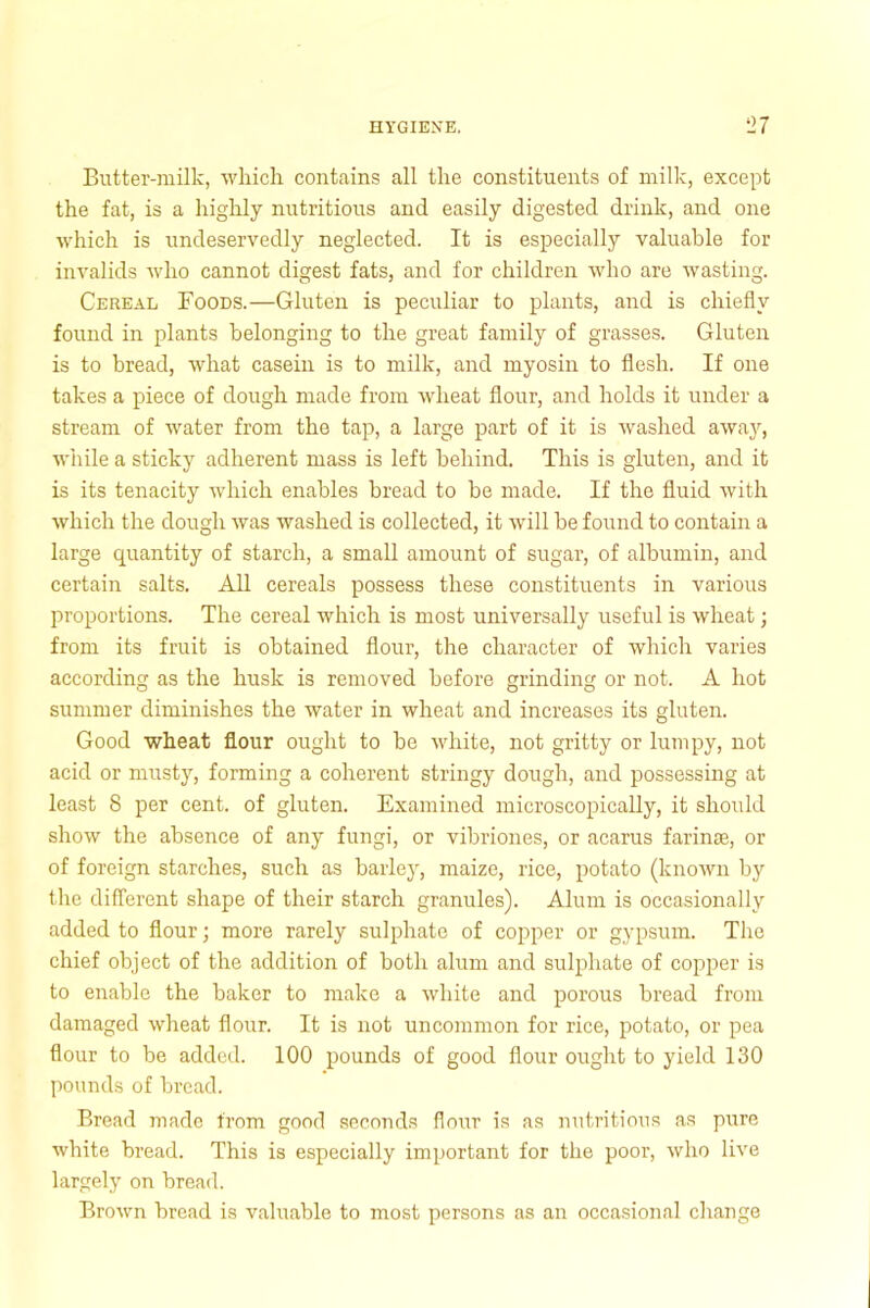 Butter-milk, which contains all the constituents of milk, except the fat, is a highly nutritious and easily digested drink, and one which is undeservedly neglected. It is especially valuable for invalids who cannot digest fats, and for children who are wasting. Cereal Foods.—Gluten is peculiar to plants, and is chiefly found in plants belonging to the great family of grasses. Gluten is to bread, what casein is to milk, and myosin to flesh. If one takes a piece of dough made from wheat flour, and holds it under a stream of water from the tap, a large part of it is washed away, while a sticky adherent mass is left behind. This is gluten, and it is its tenacity which enables bread to be made. If the fluid with which the dough was washed is collected, it will be found to contain a large quantity of starch, a small amount of sugar, of albumin, and certain salts. All cereals possess these constituents in various proportions. The cereal which is most universally useful is wheat; from its fruit is obtained flour, the character of which varies according as the husk is removed before grinding or not. A hot summer diminishes the water in wheat and increases its gluten. Good wheat flour ought to be white, not gritty or lumpy, not acid or musty, forming a coherent stringy dough, and possessing at least 8 per cent, of gluten. Examined microscopically, it shoidd show the absence of any fungi, or vibriones, or acarus farinse, or of foreign starches, such as barley, maize, rice, potato (known by the different shape of their starch granules). Alum is occasionally added to flour; more rarely sulphate of copper or gypsum. The chief object of the addition of both alum and sulphate of copper is to enable the baker to make a white and porous bread from damaged wheat flour. It is not uncommon for rice, potato, or pea flour to be added. 100 pounds of good flour ought to yield 130 pounds of bread. Bread made from good seconds flour is as nutritious as pure white bread. This is especially important for the poor, who live largely on bread. Brown bread is valuable to most persons as an occasional change