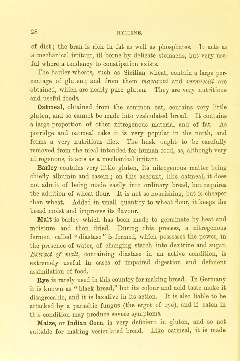 of diet; the bran is rich in fat as well as phosphates. It acts as a mechanical irritant, ill borne by delicate stomachs, but very use- ful where a tendency to constipation exists. The harder wheats, such as Sicilian wheat, contain a large per- centage of gluten; and from them macaroni and vermicelli are obtained, which are nearly pure gluten. They are very nutritious and useful foods. Oatmeal, obtained from the common oat, contains very little gluten, and so cannot be made into vesiculated bread. It contains a large proportion of other nitrogenous material and of fat. As porridge and oatmeal cake it is very popular in the north, and forms a very nutritious diet. The husk ought to be carefully removed from the meal intended for human food, as, although very nitrogenous, it acts as a mechanical irritant. Barley contains very little gluten, its nitrogenous matter being chiefly albumin and casein; on this account, like oatmeal, it does not admit of being made easily into ordinary bread, but requires the addition of wheat flour. It is not so nourishing, but is cheaper than wheat. Added in small quantity to wheat flour, it keeps the bread moist and improves its flavour. Malt is barley which has been made to germinate by heat and moisture and then dried. During this process, a nitrogenous ferment called “diastase” is formed, which possesses the power, in the presence of water, of changing starch into dextrine and sugar. Extract of malt, containing diastase in an active condition, is extremely useful in cases of impaired digestion and deficient assimilation of food. Rye is rarely used in this country for making bread. In Germany it is known as “ black bread,” but its colour and acid taste make it disagreeable, and it is laxative in its action. It is also liable to be attacked by a parasitic fungus (the ergot of rye), and if eaten in this condition may produce severe symptoms. Maize, or Indian Corn, is very deficient in gluten, and so not suitable for making vesiculated bread. Like oatmeal, it is made