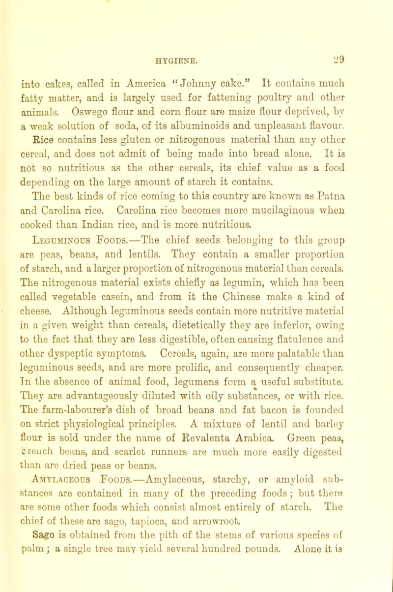 •JO into cakes, called in America “Johnny cake.” It contains much fatty matter, and is largely used for fattening poultry and other animals. Oswego flour and corn flour are maize flour deprived, by a weak solution of soda, of its albuminoids and unpleasant flavour. Rice contains less gluten or nitrogenous material than any other cereal, and does not admit of being made into bread alone. It is not so nutritious as the other cereals, its chief value as a food depending on the large amount of starch it contains. The best kinds of rice coming to this country are known as Patna and Carolina rice. Carolina rice becomes more mucilaginous when cooked than Indian rice, and is more nutritious. Leguminous Foods.—The chief seeds belonging to this group are peas, beans, and lentils. They contain a smaller proportion of starch, and a larger proportion of nitrogenous material than cereals. The nitrogenous material exists chiefly as legumin, which has been called vegetable casein, and from it the Chinese make a kind of cheese. Although leguminous seeds contain more nutritive material in a given weight than cereals, dietetically they are inferior, owing to the fact that they are less digestible, often causing flatulence and other dyspeptic symptoms. Cereals, again, are more palatable than leguminous seeds, and are more prolific, and consequently cheaper. In the absence of animal food, legumens form a useful substitute. They are advantageously diluted with oily substances, or with rice. The farm-labourer’s dish of broad beans and fat bacon is founded on strict physiological principles. A mixture of lentil and barley flour is sold under the name of Revalenta Arabica. Green peas, t rench beans, and scarlet runners are much more easily digested than are dried peas or beans. Amylaceous Foods.—Amylaceous, starchy, or amyloid sub- stances are contained in many of the preceding foods; but there are some other foods which consist almost entirely of starch. The chief of these are sago, tapioca, and arrowroot. Sago is obtained from the pith of the stems of various species of palm ; a single tree may yield several hundred pounds. Alone it is