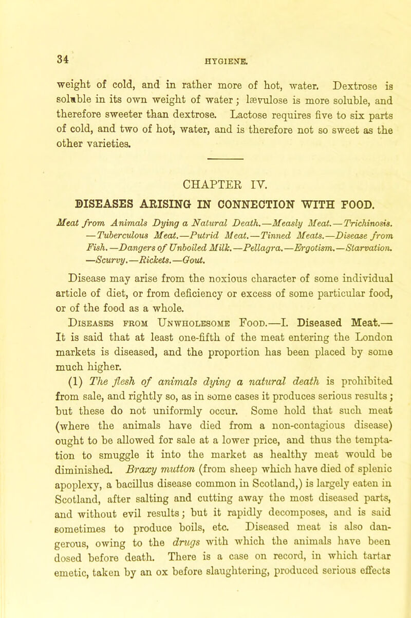 weight of cold, and in rather more of hot, water. Dextrose is soluble in its own weight of water; lsevulose is more soluble, and therefore sweeter than dextrose. Lactose requires five to six parts of cold, and two of hot, water, and is therefore not so sweet as the other varieties. CHAPTER IV. DISEASES ARISING IN CONNECTION WITH FOOD. Meat from Animals Dying a Natural Death.—Measly Meat.—Trichinosis. — Tuberculous Meat.—Putrid Meat.—Tinned Meats.—Disease from Fish. —Dangers of Unboiled Milk.—Pellagra.—Ergotism.—Starvation. —Scurvy. —Rickets. —Gout. Disease may arise from the noxious character of some individual article of diet, or from deficiency or excess of some particular food, or of the food as a whole. Diseases prom Unwholesome Food.—I. Diseased Meat.— It is said that at least one-fifth of the meat entering the London markets is diseased, and the proportion has been placed by some much higher. (1) The flesh of animals dying a natural death is prohibited from sale, and rightly so, as in some cases it produces serious results; hut these do not uniformly occur. Some hold that such meat (where the animals have died from a non-contagious disease) ought to he allowed for sale at a lower price, and thus the tempta- tion to smuggle it into the market as healthy meat would be diminished. Braxy mutton (from sheep which have died of splenic apoplexy, a bacillus disease common in Scotland,) is largely eaten in Scotland, after salting and cutting away the most diseased parts, and without evil results; but it rapidly decomposes, and is said sometimes to produce boils, etc. Diseased meat is also dan- gerous, owing to the drugs with which the animals have been dosed before death. There is a case on record, in which tartar emetic, taken by an ox before slaughtering, produced serious effects