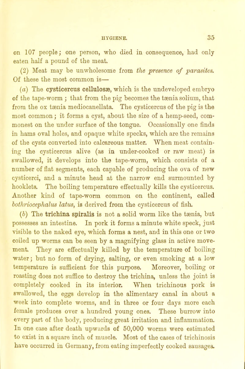 on 107 people; one person, who died in consequence, had only eaten half a pound of the meat. (2) Meat may be unwholesome from the presence of parasites. Of these the most common is— (a) The cysticercus cellulosas, which is the undeveloped embryo of the tape-worm ; that from the pig becomes the tsenia solium, that from the ox tsenia mediocanellata. The cysticercus of the pig is the most common; it forms a cyst, about the size of a hemp-seed, com- monest on the under surface of the tongue. Occasionally one finds in hams oval holes, and opaque white specks, which are the remains of the cysts converted into calcareous matter. When meat contain- ing the cysticercus alive (as in under-cooked or raw meat) is swallowed, it develops into the tape-worm, which consists of a number of flat segments, each capable of producing the ova of new cysticerci, and a minute head at the narrow end surmounted by hooklets. The boiling temperature effectually kills the cysticercus. Another kind of tape-worm common on the continent, called bothriocephalics latus, is derived from the cysticercus of fish. (5) The trichina spiralis is not a solid worm like the tsenia, but possesses an intestine. In pork it forms a minute white speck, just visible to the naked eye, which forms a nest, and in this one or two coiled up worms can be seen by a magnifying glass in active move- ment. They are effectually killed by the temperature of boiling water; but no form of drying, salting, or even smoking at a low temperature is sufficient for this purpose. Moreover, boiling or roasting does not suffice to destroy the trichina, unless the joint is completely cooked in its interior. When trichinous pork is swallowed, the eggs develop in the alimentary canal in about a week into complete worms, and in three or four days more each female produces over a hundred young ones. These burrow into every part of the body, producing great irritation and inflammation. In one case after death upwards of 50,000 worms were estimated to exist in a square inch of muscle. Most of the cases of trichinosis have occurred in Germany, from eating imperfectly cooked sausages.