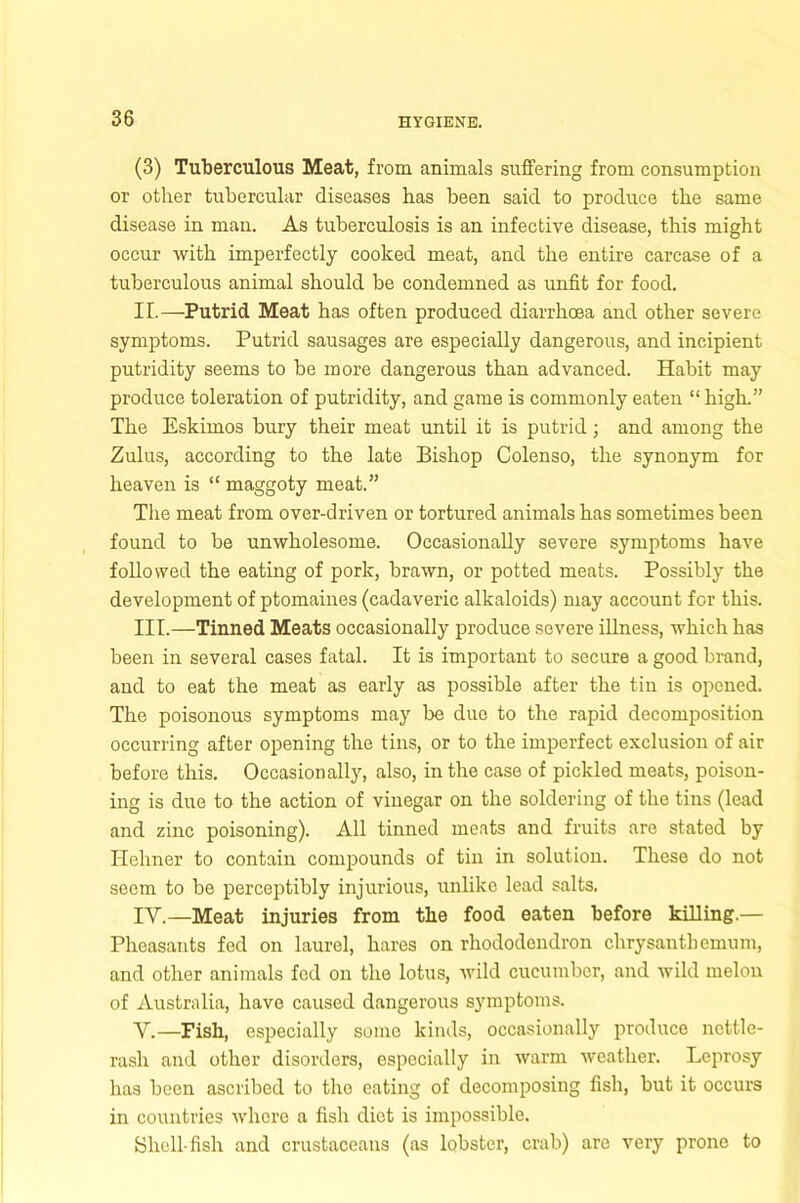 (3) Tuberculous Meat, from animals suffering from consumption or other tubercular diseases has been said to produce the same disease in man. As tuberculosis is an infective disease, this might occur with imperfectly cooked meat, and the entire carcase of a tuberculous animal should be condemned as unfit for food. II. —Putrid Meat has often produced diarrhoea and other severe symptoms. Putrid sausages are especially dangerous, and incipient putridity seems to be more dangerous than advanced. Habit may produce toleration of putridity, and game is commonly eaten “ high.” The Eskimos bury their meat until it is putrid; and among the Zulus, according to the late Bishop Colenso, the synonym for heaven is “ maggoty meat.” The meat from over-driven or tortured animals has sometimes been found to be unwholesome. Occasionally severe symptoms have followed the eating of pork, brawn, or potted meats. Possibly the development of ptomaines (cadaveric alkaloids) may account for this. III. —Tinned Meats occasionally produce severe illness, which has been in several cases fatal. It is important to secure a good brand, and to eat the meat as early as possible after the tin is opened. The poisonous symptoms may be duo to the rapid decomposition occurring after opening the tins, or to the imperfect exclusion of air before this. Occasionally, also, in the case of pickled meats, poison- ing is due to the action of vinegar on the soldering of the tins (lead and zinc poisoning). All tinned meats and fruits are stated by Heliner to contain compounds of tin in solution. These do not seem to be perceptibly injurious, unlike lead salts. IV. —Meat injuries from tlie food eaten before killing.— Pheasants fed on laurel, hares on rhododendron chrysanthemum, and other animals fed on the lotus, wild cucumber, and wild melon of Australia, have caused dangerous symptoms. V. —Fish, especially some kinds, occasionally produce nettle- rash and other disorders, especially in warm weather. Leprosy has been ascribed to the eating of decomposing fish, but it occurs in countries whore a fish diet is impossible. Shell-fish and crustaceans (as lobster, crab) are very prone to