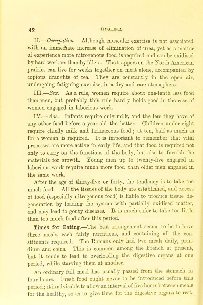 II. —Occupation. Although muscular exercise is not associated with an immediate increase of elimination of urea, yet as a matter of experience more nitrogenous food is required and can he oxidised by hard workers than by idlers. The trappers on the North American prairies can live for weeks together on meat alone, accompanied by copious draughts of tea. They are constantly in the open air, undergoing fatiguing exercise, in a dry and rare atmosphere. III. —Sex. As a rule, women require about one-tenth less food than men, but probably this rule hardly holds good in the case of women engaged in laborious work. IV. —Age. Infants require only milk, and the less they have of any other food before a year old the better. Children under eight require chiefly milk and farinaceous food; at ten, half as much as for a woman is required. It is important to remember that vital processes are more active in early life, and that food is required not only to carry on the functions of the body, but also to furnish the materials for growth. Young men up to twenty-five engaged in laborious work require much more food than older men engaged in the same work. After the age of thirty-five or forty, the tendency is to take too much food. All the tissues of the body are established, and excess of food (especially nitrogenous food) is liable to produce tissue de- generation by loading the system with partially oxidised matter, and may lead to gouty diseases. It is much safer to take too little than too much food after this period. Times for Eating.—The best arrangement seems to be to have three meals, each fairly nutritious, and containing all the con- stituents required. The Romans only had two meals daily, pran- dium and ccena. This is common among the French at present, but it tends to lead to overloading the digestive organs at one period, while starving them at another. An ordinary full meal has usually passed from the stomach iu four hours. Fresh food ought never to be introduced before this period; it is advisable to allow an interval of five hours between meals for the healthy, so as to give time for the digestive organs to rest