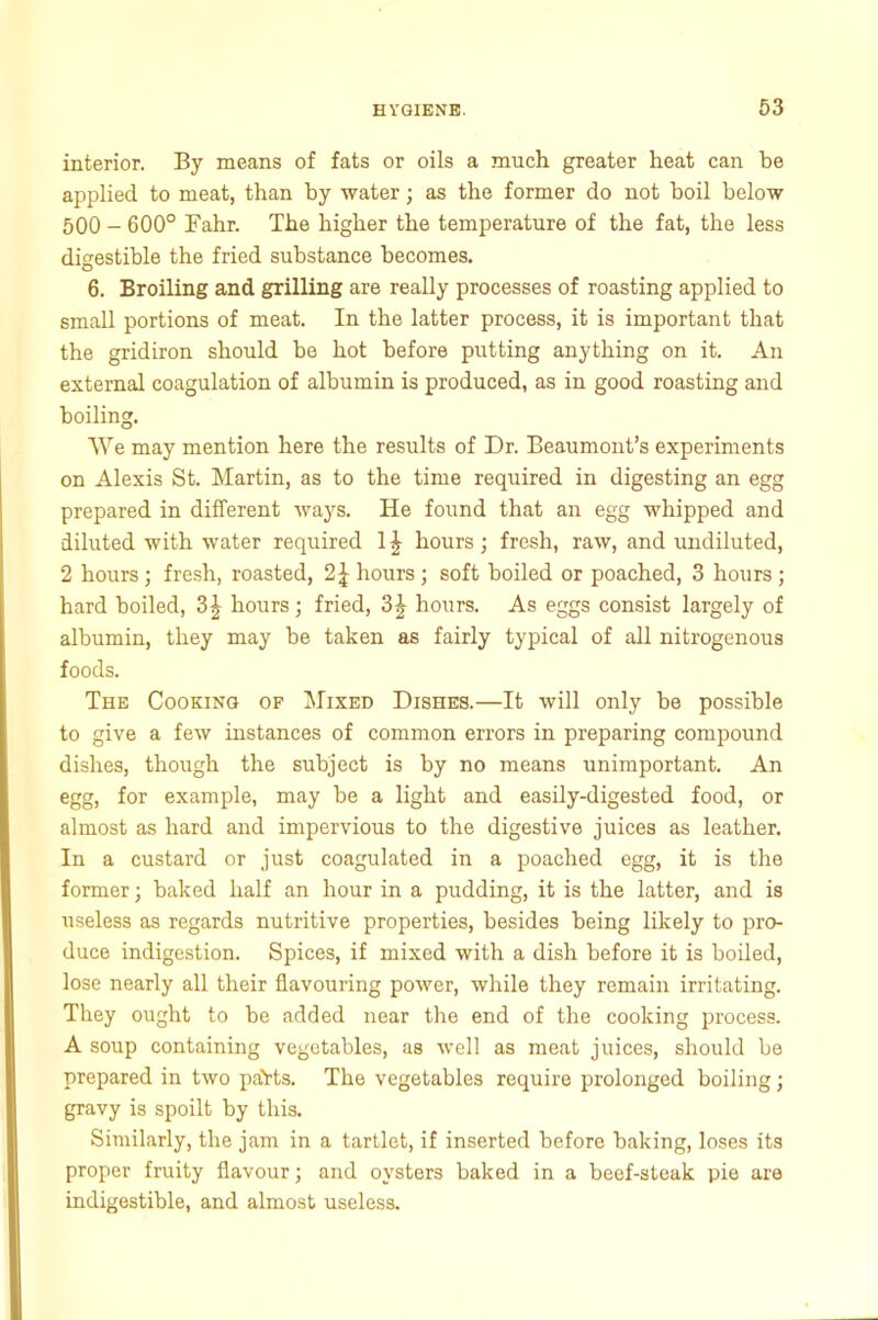 interior. By means of fats or oils a much greater heat can be applied to meat, than by water; as the former do not boil below 500 - 600° Fahr. The higher the temperature of the fat, the less digestible the fried substance becomes. 6. Broiling and grilling are really processes of roasting applied to small portions of meat. In the latter process, it is important that the gridiron should be hot before putting anything on it. An external coagulation of albumin is produced, as in good roasting and boiling. We may mention here the results of Dr. Beaumont’s experiments on Alexis St. Martin, as to the time required in digesting an egg prepared in different ways. He found that an egg whipped and diluted with water required 1£ hours; fresh, raw, and undiluted, 2 hours; fresh, roasted, 2 J hours; soft boiled or poached, 3 hours ; hard boiled, 3\ hours; fried, 3| hours. As eggs consist largely of albumin, they may be taken as fairly typical of all nitrogenous foods. The Cooking of Mixed Dishes.—It will only be possible to give a few instances of common errors in preparing compound dishes, though the subject is by no means unimportant. An egg, for example, may be a light and easily-digested food, or almost as hard and impervious to the digestive juices as leather. In a custard or just coagulated in a poached egg, it is the former; baked half an hour in a pudding, it is the latter, and is useless as regards nutritive properties, besides being likely to pro- duce indigestion. Spices, if mixed with a dish before it is boiled, lose nearly all their flavouring power, while they remain irritating. They ought to be added near the end of the cooking process. A soup containing vegetables, as well as meat juices, should be prepared in two paHs. The vegetables require prolonged boiling; gravy is spoilt by this. Similarly, the jam in a tartlet, if inserted before baking, loses its proper fruity flavour; and oysters baked in a beef-steak pie are indigestible, and almost useless.