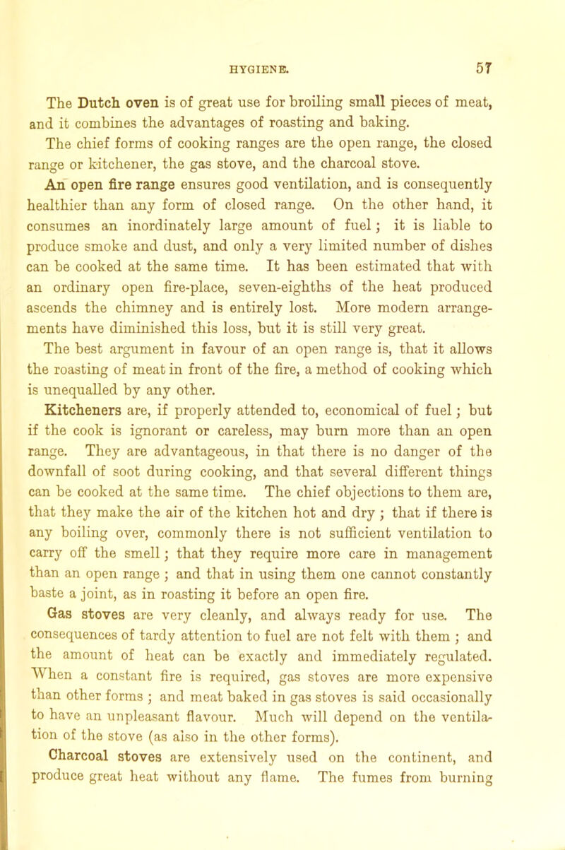 The Dutch oven is of great use for broiling small pieces of meat, and it combines the advantages of roasting and baking. The chief forms of cooking ranges are the open range, the closed range or kitchener, the gas stove, and the charcoal stove. An open fire range ensures good ventilation, and is consequently healthier than any form of closed range. On the other hand, it consumes an inordinately large amount of fuel; it is liable to produce smoke and dust, and only a very limited number of dishes can be cooked at the same time. It has been estimated that with an ordinary open fire-place, seven-eighths of the heat produced ascends the chimney and is entirely lost. More modern arrange- ments have diminished this loss, but it is still very great. The best argument in favour of an open range is, that it allows the roasting of meat in front of the fire, a method of cooking which is unequalled by any other. Kitcheners are, if properly attended to, economical of fuel; but if the cook is ignorant or careless, may burn more than an open range. They are advantageous, in that there is no danger of the downfall of soot during cooking, and that several different things can be cooked at the same time. The chief objections to them are, that they make the air of the kitchen hot and dry; that if there is any boiling over, commonly there is not sufficient ventilation to carry off the smell; that they require more care in management than an open range; and that in using them one cannot constantly baste a joint, as in roasting it before an open fire. Gas stoves are very cleanly, and always ready for use. The consequences of tardy attention to fuel are not felt with them ; and the amount of heat can be exactly and immediately regulated. When a constant fire is required, gas stoves are more expensive than other forms ; and meat baked in gas stoves is said occasionally to have an unpleasant flavour. Much will depend on the ventila- tion of the stove (as also in the other forms). Charcoal stoves are extensively used on the continent, and produce great heat without any flame. The fumes from burning