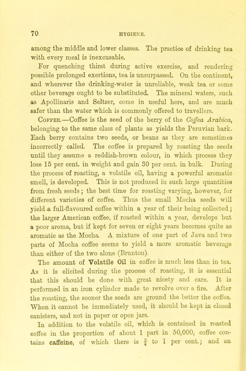 among the middle and lower classes. The practice of drinking tea with every meal is inexcusable. For quenching thirst during active exercise, and rendering possible prolonged exertions, tea is unsurpassed. On the continent, and wherever the drinking-water is unreliable, weak tea or some other beverage ought to be substituted. The mineral waters, such as Apollinaris and Seltzer, come in useful here, and are much safer than the water which is commonly offered to travellers. Coffee.—Coffee is the seed of the berry of the Cojjea Arabica, belonging to the same class of plants as yields the Peruvian bark. Each berry contains two seeds, or beans as they are sometimes incorrectly called. The coffee is prepared by roasting the seeds until they assume a reddish-brown colour, in which process they lose 15 per cent, in weight and gain 30 per cent, in bulk. During the process of roasting, a volatile oil, having a powerful aromatic smell, is developed. This is not produced in such large quantities from fresh seeds; the best time for roasting varying, however, for different varieties of coffee. Thus the small Mocha seeds will yield a full-flavoured coffee within a year of their being collected; the larger American coffee, if roasted within a year, develops but a poor aroma, but if kept for seven or eight years becomes quite as aromatic as the Mocha. A mixture of one part of Java and two parts of Mocha coffee seems to yield a more aromatic beverage than either of the two alone (Brunton). The amount of Volatile Oil in coffee is much less than in tea. As it is elicited during the process of roasting, it is essential that this should be done with great nicety and care. It is performed in an iron cylinder made to revolve over a fire. After the roasting, the sooner the seeds are ground the better the coffee. When it cannot be immediately used, it should be kept in closed canisters, and not in paper or open jars. In addition to the volatile oil, which is contained in roasted coffee in the proportion of about 1 part in 50,000, coffee con- tains caffeine, of which there is ^ to 1 per cent.; and an