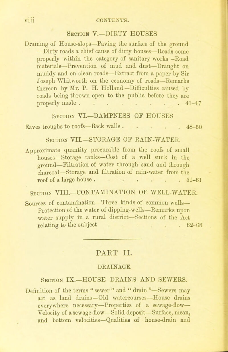 Section V.—DIRTY HOUSES Draining of House-slops—Paving the surface of the ground —Dirty roads a chief cause of dirty houses—Roads come properly within the category of sanitary works -Road materials—Prevention of mud and dust—Draught on muddy and on clean roads—Extract from a paper by Sir Joseph Whitworth on the economy of roads—Remarks thereon by Mr. P. H. Holland —Difficulties caused by roads being thrown open to the public before they are properly made 41-47 Section VI.—DAMPNESS OF HOUSES Eaves troughs to roofs—Back walls 48-50 Section VII.—STORAGE OF RAIN-WATER. Approximate quantity procurable from the roofs of small houses—Storage tanks—Cost of a well sunk in the ground—Filtration of water through sand and through charcoal—Storage and filtration of rain-water from the roof of a large house 51-61 Section VIII.—CONTAMINATION OF WELL-WATER. Sources of contamination—Three lands of common wells— Protection of the water of dipping-wells—Remarks upon water supply in a rural district—Sections of the Act relating to the subject 62-68 PART II. DRAINAGE. Section IX.—HOUSE DRAINS AND SEWERS. Definition of the terms “ sewer ” and “ drain ”—Sewers may act as land drains—Old watercourses—House drains everywhere necessary—Properties of a sewage-flow— Velocity of a sewage-flow—Solid deposit—Surface, mean, and bottom velocities—Qualities of house-drain and