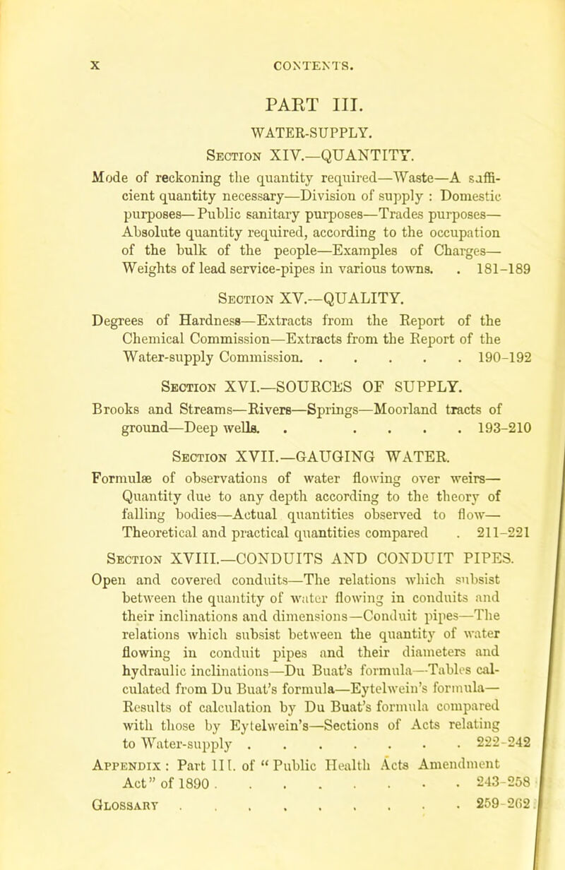 PART III. WATER-SUPPLY. Section XIV.—QUANTITY. Mode of reckoning tlie quantity required—Waste—A suffi- cient quantity necessary—Division of supply : Domestic- purposes— Public sanitary purposes—Trades purposes— Absolute quantity required, according to the occupation of the hulk of the people—Examples of Charges— Weights of lead service-pipes in various towns. . 181-189 Section XV.—QUALITY. Degrees of Hardness—Extracts from the Report of the Chemical Commission—Extracts from the Report of the Water-supply Commission 190-192 Section XVI.—SOURCES OF SUPPLY. Brooks and Streams—Rivers—Springs—Moorland tracts of ground—Deep wells. . .... 193-210 Section XVII.—GAUGING WATER. Formulae of observations of water flowing over weirs— Quantity due to any depth according to the theory of falling bodies—Actual quantities observed to flow— Theoretical and practical quantities compared . 211-221 Section XVIII.—CONDUITS AND CONDUIT PIPES. Open and covered conduits—The relations which subsist between the quantity of water flowing in conduits and their inclinations and dimensions—Conduit pipes—The relations which subsist between the quantity of water flowing in conduit pipes and their diameters and hydraulic inclinations—Du Buat’s formula—Tables cal- culated from Du Buat’s formula—Eytelwein’s formula— Results of calculation by Du Buat’s formula compared with those by Eytelwein’s—Sections of Acts relating to Water-supply 222-242 Appendix: Part III. of “ Public Health Acts Amendment Act’’of 1890 243-258 Glossary 259-202