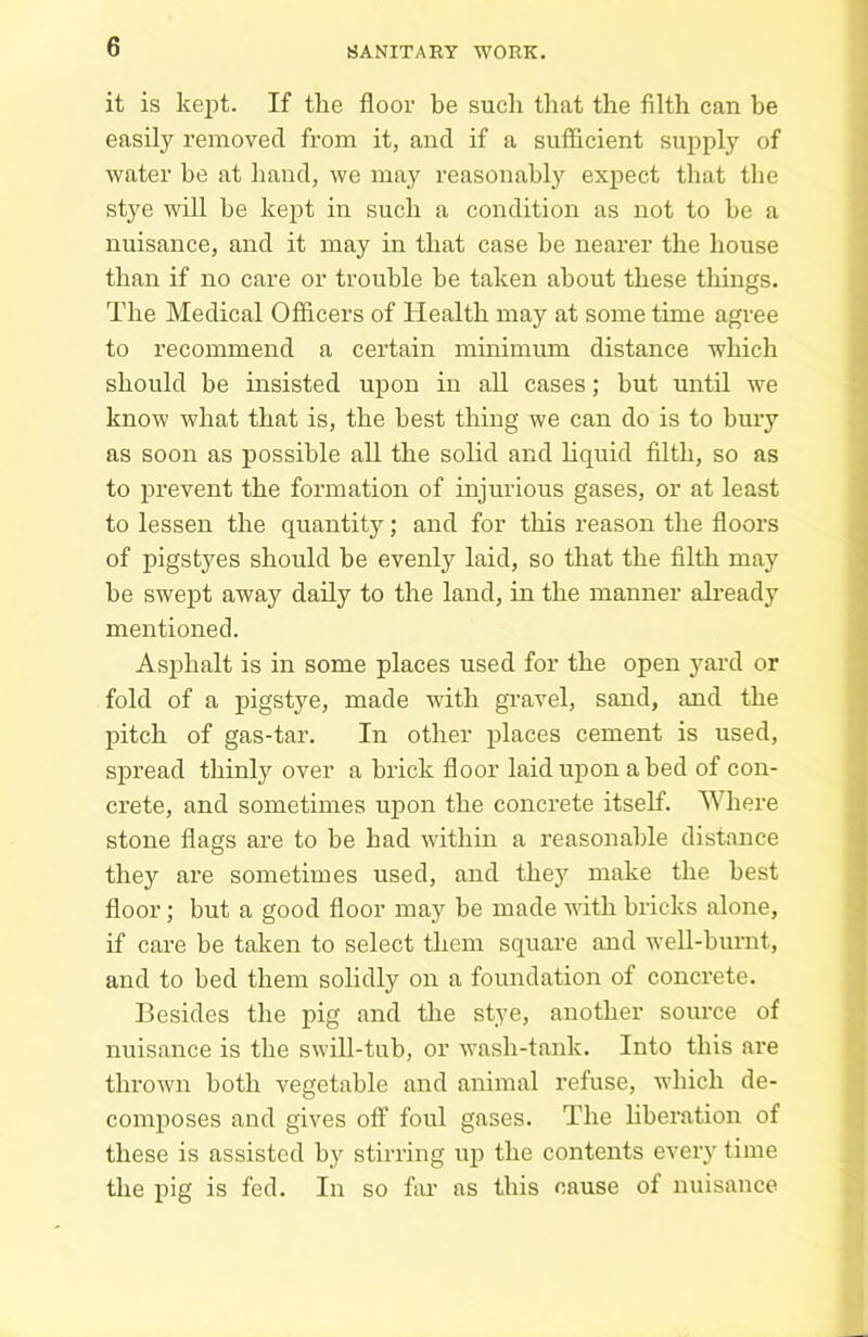 it is kept. If the floor be such that the filth can be easily removed from it, and if a sufficient supply of water be at hand, we may reasonably expect that the stj^e will he kept in such a condition as not to be a nuisance, and it may in that case he nearer the house than if no care or trouble he taken about these things. The Medical Officers of Health may at some time agree to recommend a certain minimum distance which should be insisted upon in all cases; hut until we know what that is, the best thing we can do is to bury as soon as possible all the solid and liquid filth, so as to prevent the formation of injurious gases, or at least to lessen the quantity; and for this reason the floors of pigstyes should he evenly laid, so that the filth may he swept away daily to the land, in the manner already mentioned. Asphalt is in some places used for the open yard or fold of a pigstye, made with gravel, sand, and the pitch of gas-tar. In other places cement is used, spread thinly over a brick floor laid upon abed of con- crete, and sometimes upon the concrete itself. Where stone flags are to he had within a reasonable distance they are sometimes used, and they make the best floor; but a good floor may be made with bricks alone, if care be taken to select them square and well-burnt, and to bed them solidly on a foundation of concrete. Besides the pig and the stye, another source of nuisance is the swill-tub, or wash-tank. Into this are thrown both vegetable and animal refuse, which de- composes and gives off foul gases. The liberation of these is assisted by stirring up the contents every time the pig is fed. In so far as this cause of nuisance