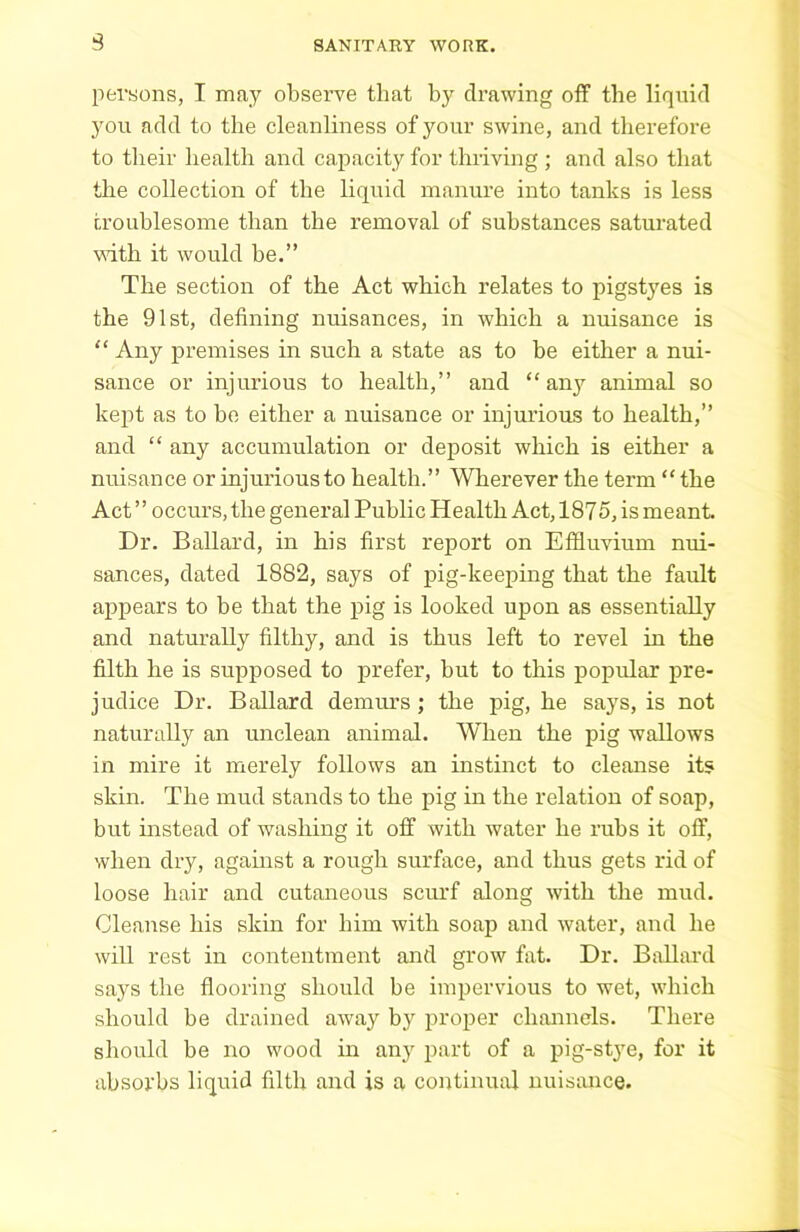 3 persons, I may observe that by drawing off the liquid }'on add to the cleanliness of your swine, and therefore to their health and capacity for thriving ; and also that the collection of the liquid manure into tanks is less troublesome than the removal of substances saturated with it would be.” The section of the Act which relates to pigstyes is the 91st, defining nuisances, in which a nuisance is “ Any premises in such a state as to be either a nui- sance or injurious to health,” and “ any animal so kept as to be either a nuisance or injurious to health,” and “ any accumulation or deposit which is either a nuisance or injurious to health.” Wherever the term “ the Act ” occurs, the general Public Health Act, 1875, is meant. Dr. Ballard, in his first report on Effluvium nui- sances, dated 1882, says of pig-keeping that the fault appears to be that the pig is looked upon as essentially and naturally filthy, and is thus left to revel in the filth he is supposed to prefer, but to this popular pre- judice Dr. Ballard demurs ; the pig, he sa3rs, is not naturally an unclean animal. When the pig wallows in mire it merely follows an instinct to cleanse its skin. The mud stands to the pig in the relation of soap, but instead of washing it off with water he rubs it off, when dry, against a rough surface, and thus gets rid of loose hair and cutaneous scurf along with the mud. Cleanse his skin for him with soap and water, and he will rest in contentment and grow fat. Dr. Billiard says the flooring should be impervious to wet, which should be drained away by proper channels. There should be no wood in any part of a pig-stye, for it absorbs liquid filth and is a continual nuisance.