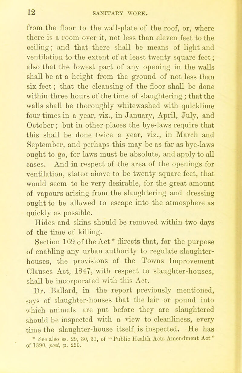 from the floor to the wall-plate of the roof, or, where there is a room over it, not less than eleven feet to the ceiling; and that there shall he means of light and ventilation to the extent of at least twenty square feet; also that the lowest part of any opening in the walls shall be at a height from the ground of not less than six feet; that the cleansing of the floor shall be done within three hours of the time of slaughtering ; that the walls shall be thoroughly whitewashed with quicklime four times in a year, viz., in January, April, July, and October; hut in other places the bye-laws require that this shall be done twice a year, viz., in March and September, and perhaps this may he as far as bye-laws ought to go, for laws must be absolute, and apply to all cases. And in respect of the area of the openings for ventilation, stated above to be twenty square feet, that would seem to be very desirable, for the great amount of vapours arising from the slaughtering and dressing ought to be allowed to escape into the atmosphere as quickly as possible. Hides and skins should be removed within two days of the time of killing. Section 169 of the Act* directs that, for the purpose of enabling any urban authority to regulate slaughter- houses, the provisions of the Towns Improvement Clauses Act, 1847, with respect to slaughter-houses, shall he incorporated with this Act. Dr. Ballard, in the report previously mentioned, says of slaughter-houses that the lair or pound into which animals are put before they are slaughtered should be inspected with a view to cleanliness, every time the slaughter-house itself is inspected. He has * Soc also ss. 29, 30, 31, of “Public Health Acts Amendment Act” of 1890, post, p. 250.