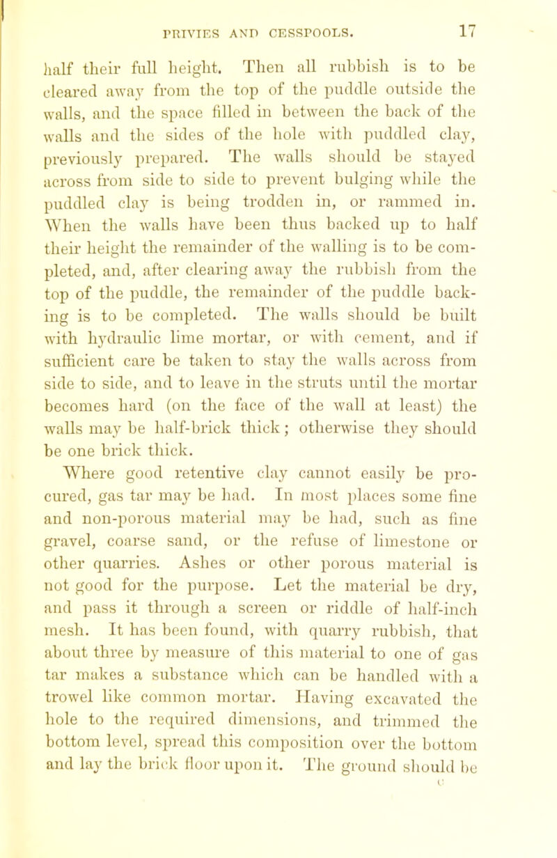 half their full height. Then all ruhbisli is to be cleared away from the top of the puddle outside the walls, and the space filled in between the back of the walls and the sides of the hole with puddled clay, previously prepared. The walls should be stayed across from side to side to prevent bulging while the puddled clay is being trodden in, or rammed in. When the walls have been thus backed up to half their height the remainder of the walling is to be com- pleted, and, after clearing away the rubbish from the top of the puddle, the remainder of the puddle back- ing is to be completed. The walls should be built with hydraulic lime mortar, or with cement, and if sufficient care be taken to stay the walls across from side to side, and to leave in the struts until the mortar becomes hard (on the face of the wall at least) the walls may be half-brick thick; otherwise they should be one brick thick. Where good retentive clay cannot easily he pro- cured, gas tar may be had. In most places some fine and non-porous material may be had, such as fine gravel, coarse sand, or the refuse of limestone or other quarries. Ashes or other porous material is not good for the purpose. Let the material be dry, and pass it through a screen or riddle of half-inch mesh. It has been found, with quarry rubbish, that about three by measure of this material to one of gas tar makes a substance which can be handled with a trowel like common mortar. Having excavated the hole to the required dimensions, and trimmed the bottom level, spread this composition over the bottom and lay the brick floor upon it. The ground should he