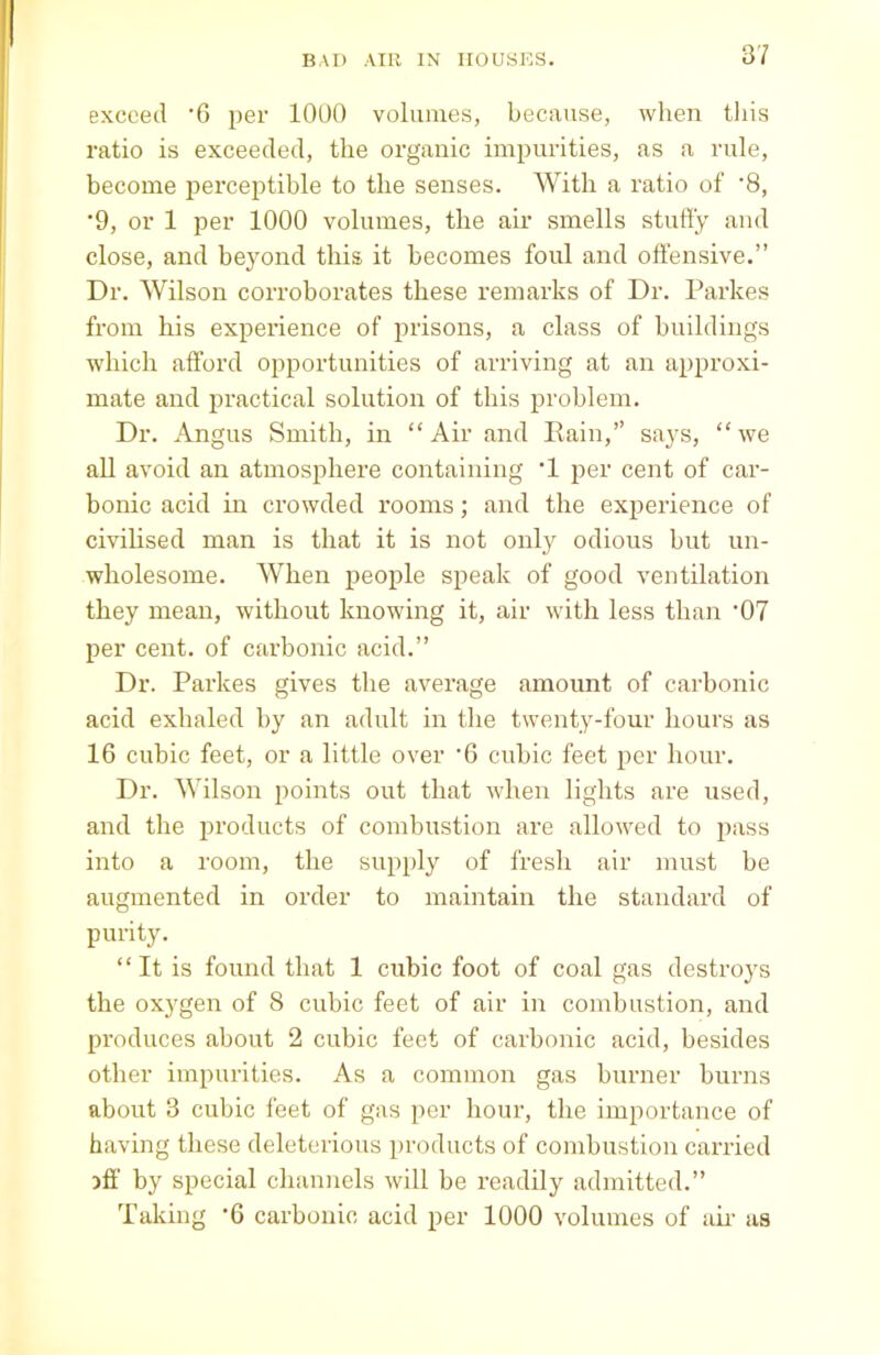 exceed '6 per 1000 volumes, because, when this ratio is exceeded, the organic impurities, as a rule, become perceptible to the senses. With a ratio of '8, '9, or 1 per 1000 volumes, the air smells stuffy and close, and beyond this it becomes foul and offensive.” Dr. Wilson corroborates these remarks of Dr. Parkes from his experience of prisons, a class of buildings which afford opportunities of arriving at an approxi- mate and practical solution of this problem. Dr. Angus Smith, in “Air and Rain,” says, “we all avoid an atmosphere containing T per cent of car- bonic acid hi crowded rooms; and the experience of civilised man is that it is not only odious but un- wholesome. When people speak of good ventilation they mean, without knowing it, air with less than ,07 per cent, of carbonic acid.” Dr. Parkes gives the average amount of carbonic acid exhaled by an adult in the twenty-four hours as 16 cubic feet, or a little over '6 cubic feet per hour. Dr. Wilson points out that when lights are used, and the products of combustion are allowed to pass into a room, the supply of fresh air must be augmented in order to maintain the standard of purity. “It is found that 1 cubic foot of coal gas destroys the oxygen of 8 cubic feet of air in combustion, and produces about 2 cubic feet of carbonic acid, besides other impurities. As a common gas burner burns about 3 cubic feet of gas per hour, the importance of having these deleterious products of combustion carried iff by special channels will be readily admitted.” Taking -6 carbonic acid per 1000 volumes of air as