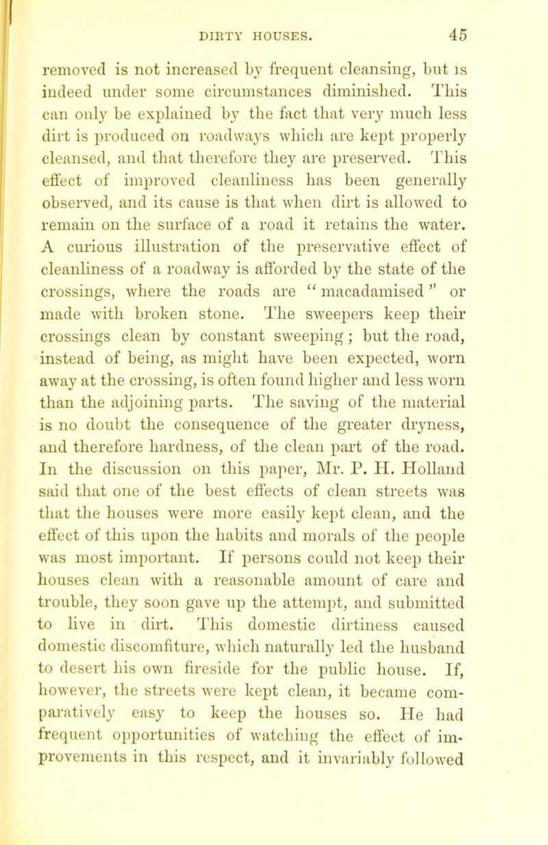 removed is not increased by frequent cleansing, but is indeed under some circumstances diminished. This can only be explained by the fact that very much less dirt is produced on roadways which are kept properly cleansed, and that therefore they are preserved. This effect of improved cleanliness has been generally observed, and its cause is that when dirt is allowed to remain on the surface of a road it retains the water. A curious illustration of the preservative effect of cleanliness of a roadway is afforded by the state of the crossings, where the roads are “ macadamised ” or made with broken stone. The sweepers keep their crossings clean by constant sweeping; but the road, instead of being, as might have been expected, worn away at the crossing, is often found higher and less worn than the adjoining parts. The saving of the material is no doubt the consequence of the greater dryness, and therefore hardness, of the clean part of the road. In the discussion on this paper, Mr. P. H. Holland said that one of the best effects of clean streets was that the houses were more easily kept clean, and the effect of this upon the habits and morals of the people was most important. If persons could not keep their houses clean with a reasonable amount of care and trouble, they soon gave up the attempt, and submitted to live in dirt. This domestic dirtiness caused domestic discomfiture, which naturally led the husband to desert his own fireside for the public house. If, however, the streets were kept clean, it became com- paratively easy to keep the houses so. Pie had frequent opportunities of watching the effect of im- provements in this respect, and it invariably followed