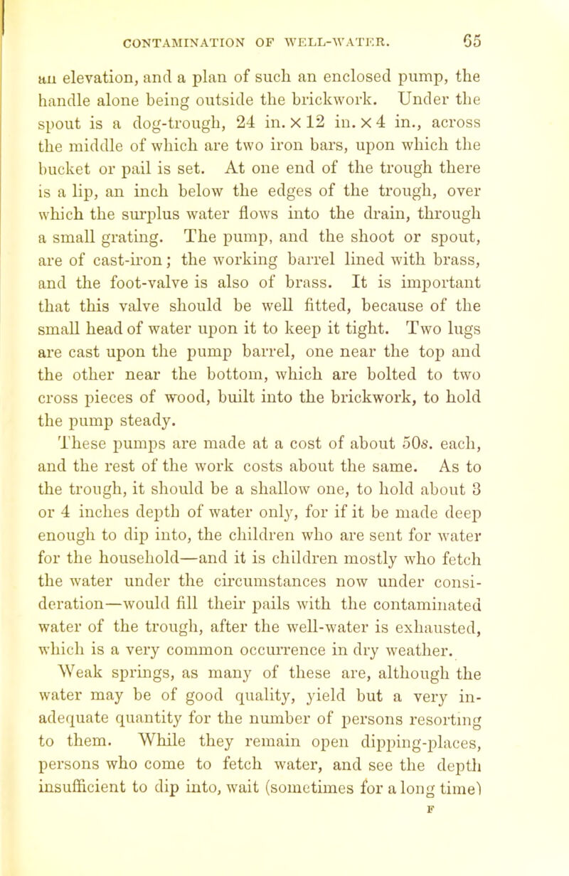 an elevation, and a plan of sucli an enclosed pump, the handle alone being outside the brickwork. Under the spout is a dog-trough, 24 in. X 12 in. x4 in., across the middle of which are two iron bars, upon which the bucket or pail is set. At one end of the trough there is a lip, an inch below the edges of the trough, over which the surplus water flows into the drain, through a small grating. The pump, and the shoot or spout, are of cast-iron; the working barrel lined with brass, and the foot-valve is also of brass. It is important that this valve should be well fitted, because of the small head of water upon it to keep it tight. Two lugs are cast upon the pump barrel, one near the top and the other near the bottom, which are bolted to two cross pieces of wood, built into the brickwork, to hold the pump steady. These pumps are made at a cost of about 50s. each, and the rest of the work costs about the same. As to the trough, it should be a shallow one, to hold about 3 or 4 inches depth of water only, for if it be made deep enough to dip into, the children who are sent for water for the household—and it is children mostly who fetch the water under the circumstances now under consi- deration—would fill their pails with the contaminated water of the trough, after the well-water is exhausted, which is a very common occurrence in dry weather. Weak springs, as many of these are, although the water may be of good quality, yield but a very in- adequate quantity for the number of persons resorting to them. While they remain open dipping-places, persons who come to fetch water, and see the depth insufficient to dip into, wait (sometimes for a long time)