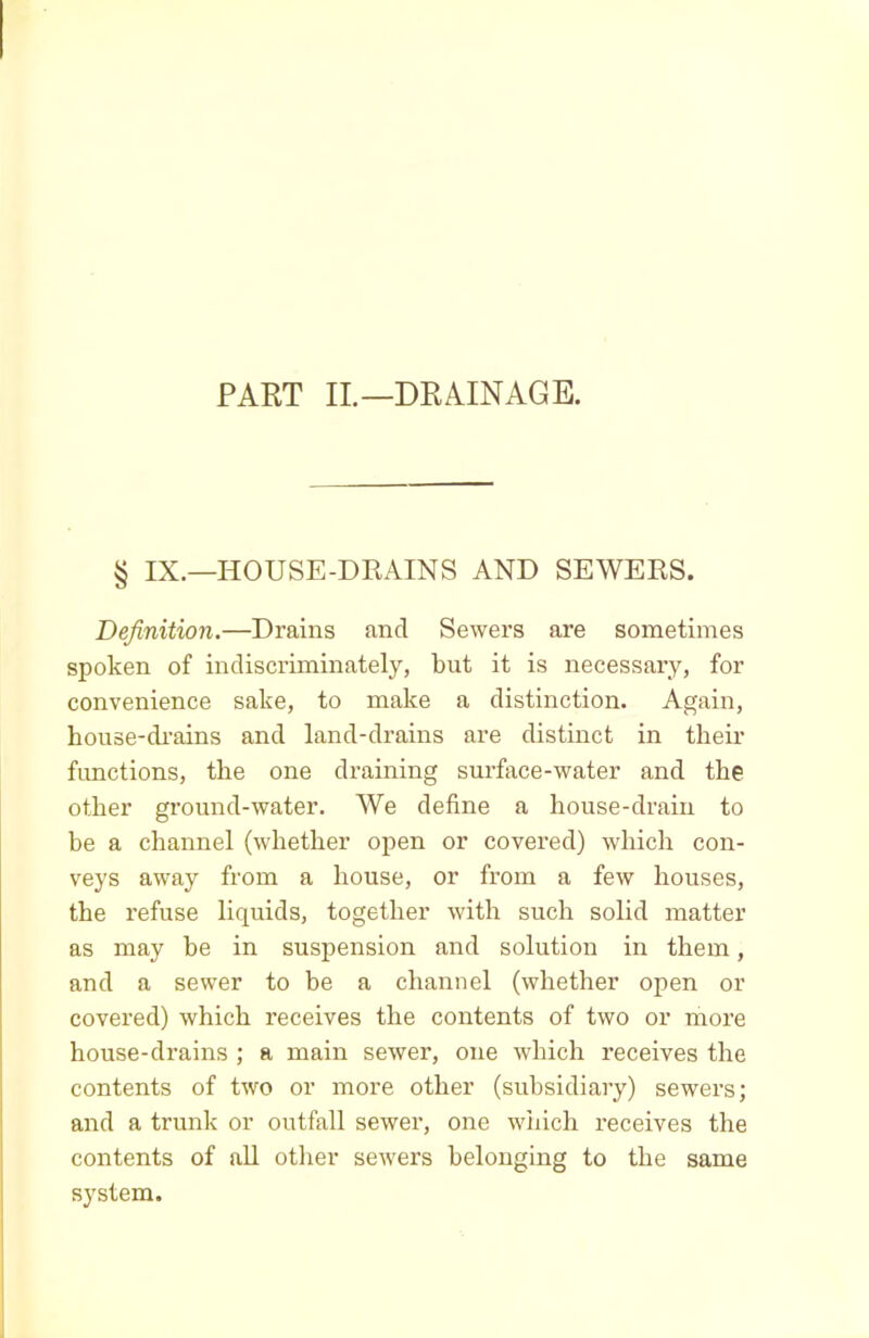 PART II.—DRAINAGE. § IX.—HOUSE-DRAINS AND SEWERS. Definition.—Drains and Sewers are sometimes spoken of indiscriminately, but it is necessary, for convenience sake, to make a distinction. Again, house-drains and land-drains are distinct in their functions, the one draining surface-water and the other ground-water. We define a house-drain to be a channel (whether open or covered) which con- veys away from a house, or from a few houses, the refuse liquids, together with such solid matter as may be in suspension and solution in them, and a sewer to be a channel (whether open or covered) which receives the contents of two or more house-drains ; a main sewer, one which receives the contents of two or more other (subsidiary) sewers; and a trunk or outfall sewer, one wiiich receives the contents of all other sewers belonging to the same system.