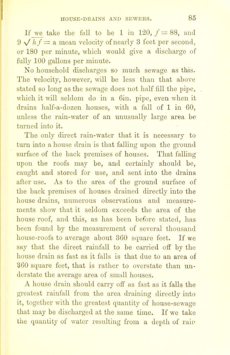 If we take the fall to be 1 in 120, / = 88, and 9 v/ hf = a mean velocity of nearly 3 feet per second, or 180 per minute, which would give a discharge of fully 100 gallons per minute. No household discharges so much sewage as this. The velocity, however, will be less than that above stated so long as the sewage does not half fill the pipe, which it will seldom do in a Gin. pipe, even when it drains half-a-dozen houses, with a fall of 1 in 60, unless the rain-water of an unusually large area be turned into it. The only direct rain-water that it is necessary to turn into a house drain is that falling upon the ground surface of the back premises of houses. That falling upon the roofs may be, and certainly should be, caught and stored for use, and sent into the drains after use. As to the area of the ground surface of the back premises of houses drained directly into the house drains, numerous observations and measure- ments show that it seldom exceeds the area of the house roof, and this, as has been before stated, has been found by the measurement of several thousand house-roofs to average about 360 square feet. If we say that the direct rainfall to be carried off by the house drain as fast as it falls is that due to an area of 360 square feet, that is rather to overstate than un- derstate the average area of small houses. A house drain should carry off as fast as it falls the greatest rainfall from the area draining directly into it, together with the greatest quantity of house-sewage that may be discharged at the same time. If we take the quantity of water resulting from a depth of rain