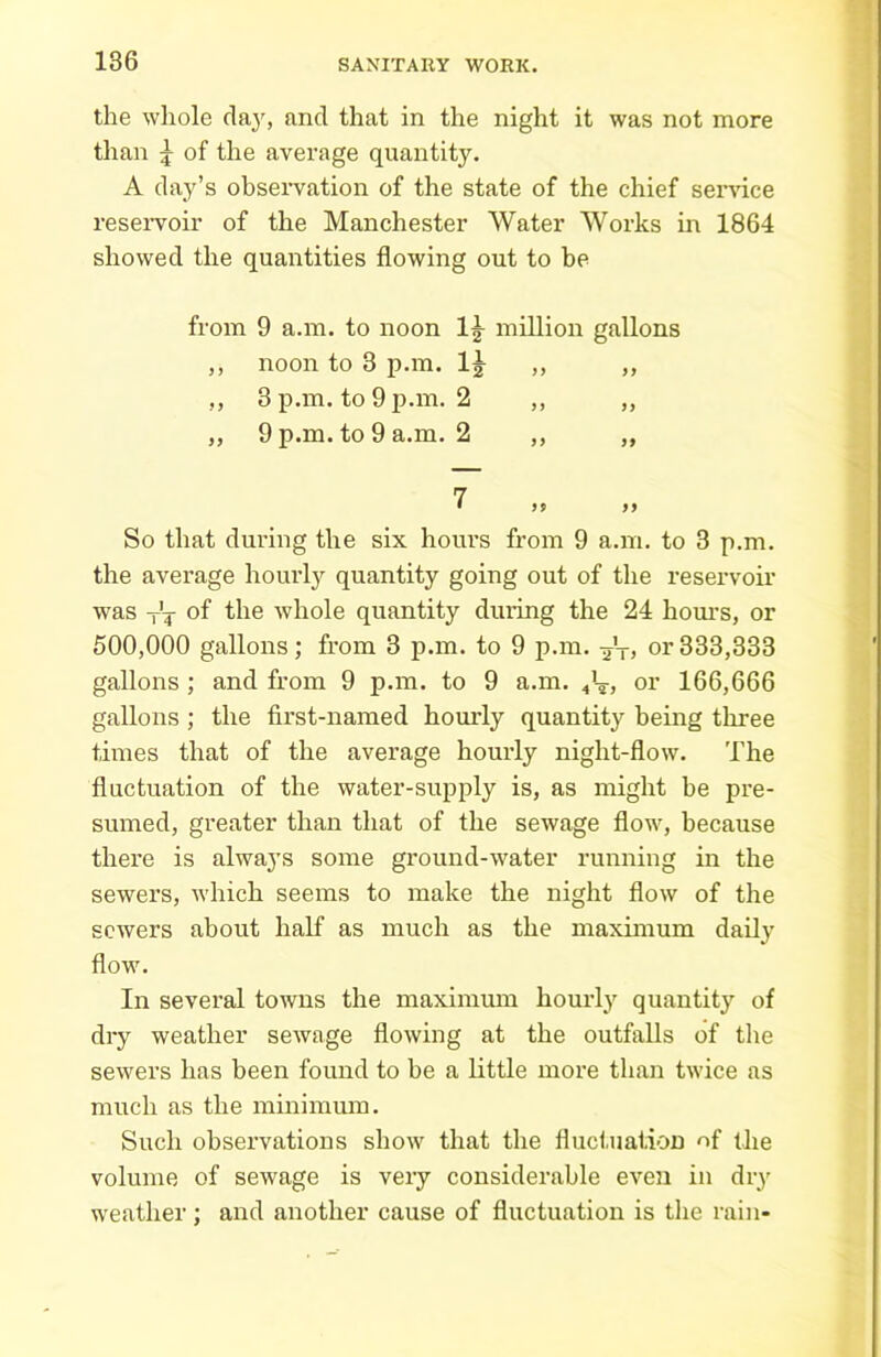 the whole day, and that in the night it was not more than \ of the average quantity. A day’s observation of the state of the chief service reservoir of the Manchester Water Works in 1864 showed the quantities flowing out to be from 9 a.m. to noon 1£ million gallons ,, noon to 3 p.m. 1^ ,, ,, ,, 3 p.m. to 9 p.m. 2 ,, ,, „ 9 p.m. to 9 a.m. 2 ,, „ 7 1 >9 ff So that during the six hours from 9 a.m. to 3 p.m. the average hourly quantity going out of the reservoir was T'T of the whole quantity during the 24 hours, or 500,000 gallons; from 3 p.m. to 9 p.m. -jV? or333,333 gallons ; and from 9 p.m. to 9 a.m. 4V, or 166,666 gallons; the first-named hourly quantity being three times that of the average hourly night-flow. The fluctuation of the water-supply is, as might be pre- sumed, greater than that of the sewage flow, because there is always some ground-water running in the sewers, which seems to make the night flow of the sewers about half as much as the maximum daily flow. In several towns the maximum hourly quantity of dry weather sewage flowing at the outfalls of the sewers has been found to he a little more than twice as much as the minimum. Such observations show that the fluctuation of the volume of sewage is very considerable even in diy weather; and another cause of fluctuation is the rain-