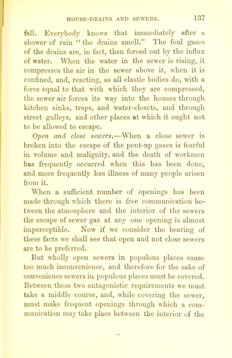 fall. Everybody knows that immediately after a shower of rain “ the drains smell.” The foul gases of the drains are, in fact, then forced out by the influx of water. When the water in the sewer is rising, it compresses the air in the sewer above it, when it is confined, and, reacting, as all elastic bodies do, with a force equal to that with which they are compressed, the sewer air forces its way into the houses through kitchen sinks, traps, and water-closets, and through street gulleys, and other places at which it ought not to be allowed to escape. Open and close sewers.—When a close sewer is broken into the escape of the pent-up gases is fearful in volume and malignity, and the death of workmen has frequently occurred when this has been done, and more frequently has illness of many people arisen from it. When a sufficient number of openings has been made through which there is free communication be- tween the atmosphere and the interior of the sewers the escape of sewer gas at any one opening is almost imperceptible. Now if we consider the bearing of these facts we shall see that open and not close sewers are to be preferred. But wholly open sewers in populous places cause too much inconvenience, and therefore for the sake of convenience sewers in populous places must be covered. Between these two antagonistic requirements we must take a middle course, and, while covering the sewer, must make frequent openings through which a com- munication may take place between the interior of the