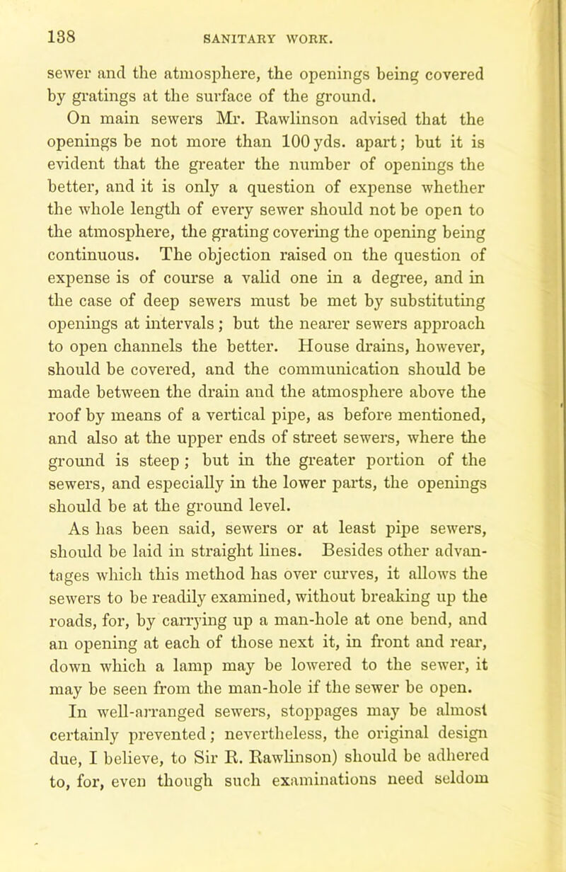 sewer ancl the atmosphere, the openings being covered by gratings at the surface of the ground. On main sewers Mr. Rawlinson advised that the openings be not more than 100 yds. apart; but it is evident that the greater the number of openings the better, and it is only a question of expense whether the whole length of every sewer should not be open to the atmosphere, the grating covering the opening being continuous. The objection raised on the question of expense is of course a valid one in a degree, and in the case of deep sewers must be met by substituting openings at intervals ; but the nearer sewers approach to open channels the better. House drains, however, should be covered, and the communication should be made between the drain and the atmosphere above the roof by means of a vertical pipe, as before mentioned, and also at the upper ends of street sewers, where the ground is steep ; but in the greater portion of the sewers, and especially in the lower parts, the openings should be at the ground level. As has been said, sewers or at least pipe sewers, should he laid in straight lines. Besides other advan- tages which this method has over curves, it allows the sewers to he readily examined, without breaking up the roads, for, by carrying up a man-hole at one bend, and an opening at each of those next it, in front and real*, down which a lamp may be lowered to the sewer, it may be seen from the man-hole if the sewer be open. In well-arranged sewers, stoppages may he almost certainly prevented; nevertheless, the original design due, I believe, to Sir B. Rawlinson) should be adhered to, for, even though such examinations need seldom