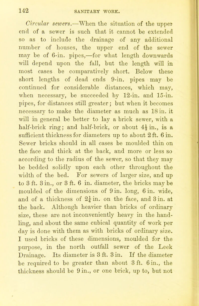 Circular sewers.—When the situation of the upper end of a sewer is such that it cannot be extended so as to include the drainage of any additional number of houses, the upper end of the sewer may be of 6-in. pipes,—for what length downwards will depend upon the fall, but the length will in most cases he comparatively short. Below these short lengths of dead ends 9-in. pipes may be continued for considerable distances, which may, when necessary, be succeeded by 12-in. and 15-in. pipes, for distances still greater; but when it becomes necessary to make the diameter as much as 18 in. it will in general be better to lay a brick sewer, with a half-brick ring; and half-brick, or about 4^ in., is a sufficient thickness for diameters up to about 2 ft. 6 in. Sewer bricks should in all cases be moulded thin on the face and thick at the hack, and more or less so according to the radius of the sewer, so that they may he bedded solidly upon each other throughout the width of the bed. For sewers of larger size, and up to 3 ft. 3 in., or 3 ft. 6 in. diameter, the bricks maybe moulded of the dimensions of 9 in. long, 6 in. wide, and of a thickness of 2£ in. on the face, and 3 in. at the hack. Although heavier than bricks of ordinary size, these are not inconveniently lieav}r in the hand- ling, and about the same cubical quantity of work per day is done with them as with bricks of ordinary size. I used bricks of these dimensions, moulded for the purpose, in the north outfall sewer of the Leek Drainage. Its diameter is 3 ft. 3 in. If the diameter be required to be greater than about 3 ft. 6 in., the thickness should be 9 in., or one brick, up to, but not