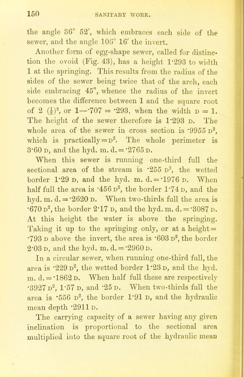 the angle 36° 52', which embraces each side of the sewer, and the angle 105° 16' the invert. Another form of egg-shape sewer, called for distinc* tion the ovoid (Fig. 43), has a height 1*293 to width 1 at the springing. This results from the radius of the sides of the sewer being twice that of the arch, each side embracing 45°, whence the radius of the invert becomes the difference between 1 and the square root of 2 (£)2, or 1—*707 = ‘293, when the width d = 1. The height of the sewer therefore is 1*293 D. The whole area of the sewer in cross section is *9955 d2, which is practically = d2. The whole perimeter is 3*60 d, and the hyd. m. d. = *2765 d. When this sewer is running one-tliird full the sectional area of the stream is *255 d2, the wetted border 1*29 d, and the hyd. m. d. = *1976 D. When half full the area is *456 d2, the border 1*74 d, and the hyd. m. d. = *2620 D. When two-thirds full the area is *670 d2, the border 2*17 d, and the hyd. m. d. = *3087 d. At this height the water is above the springing. Taking it up to the springing only, or at a height = *793 d above the invert, the area is *603 d2, the border 2*03 d, and the hyd. m. d. = *2960d. In a circular sewer, when running one-third full, the area is ‘229 d2, the wetted border 1*23 d, and the hyd. m. d. = *1862D. When half full these are respectively *3927 d2, 1*57 d, and *25 d. When two-thirds full the area is *556 n2, the border 1*91 d, and the hydraulic mean depth *2911 d. The carrying capacity of a sewer having any given inclination is proportional to the sectional area multiplied into the square root of the hydraulic mean