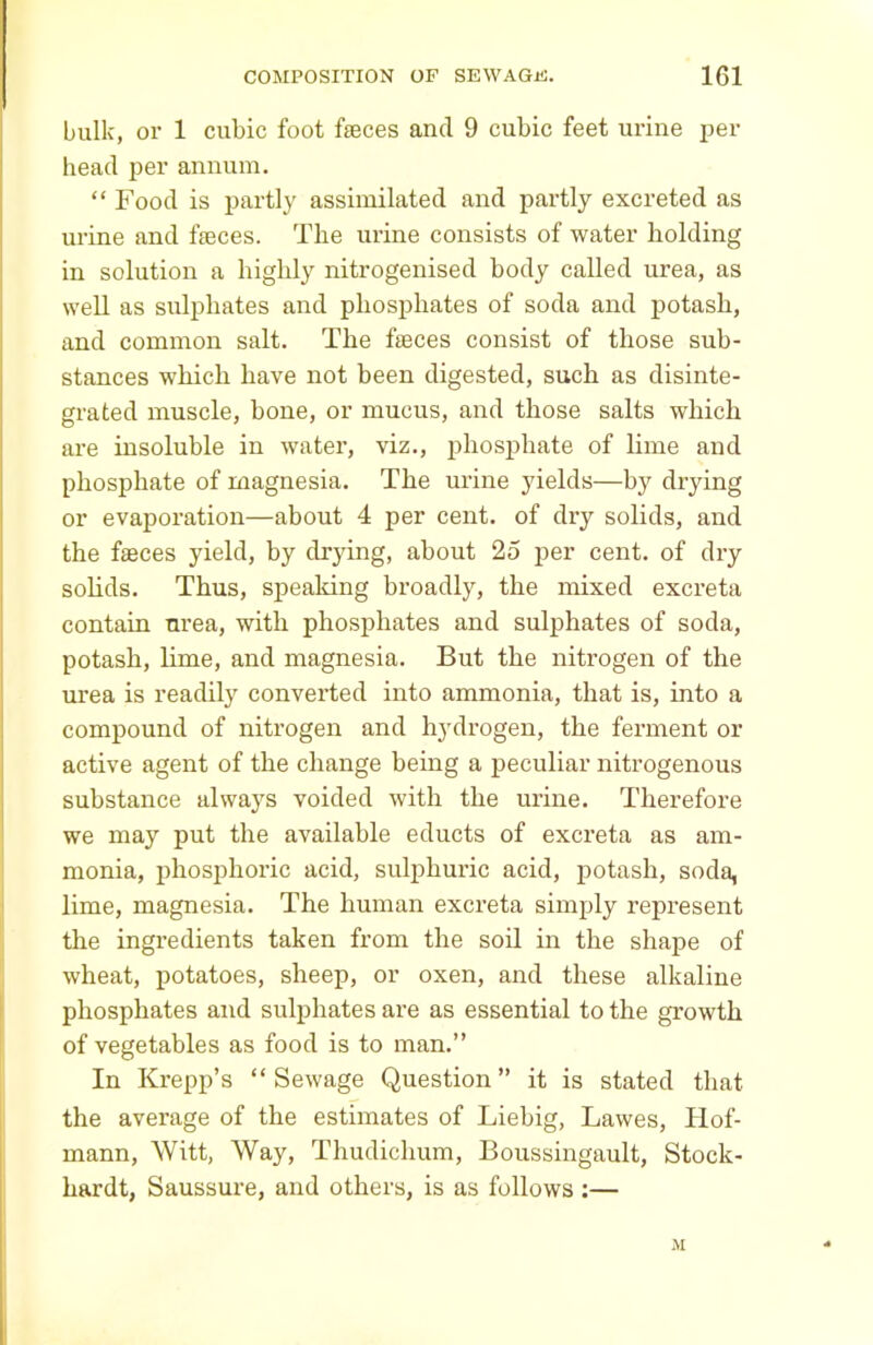 bulk, or 1 cubic foot faeces and 9 cubic feet urine per head per annum. “ Food is partly assimilated and partly excreted as urine and fteces. The urine consists of water holding in solution a highly nitrogenised body called urea, as well as sulphates and phosphates of soda and potash, and common salt. The feces consist of those sub- stances which have not been digested, such as disinte- grated muscle, bone, or mucus, and those salts which are insoluble in water, viz., phosphate of lime and phosphate of magnesia. The urine yields—by drying or evaporation—about 4 per cent, of dry solids, and the feces yield, by drying, about 25 per cent, of dry solids. Thus, speaking broadly, the mixed excreta contain nrea, with phosphates and sulphates of soda, potash, lime, and magnesia. But the nitrogen of the urea is readily converted into ammonia, that is, into a compound of nitrogen and hydrogen, the ferment or active agent of the change being a peculiar nitrogenous substance always voided with the urine. Therefore we may put the available educts of excreta as am- monia, phosphoric acid, sulphuric acid, potash, soda, lime, magnesia. The human excreta simply represent the ingredients taken from the soil in the shape of wheat, potatoes, sheep, or oxen, and these alkaline phosphates and sulphates are as essential to the growth of vegetables as food is to man.” In Krepp’s “Sewage Question” it is stated that the average of the estimates of Liebig, Lawes, Hof- mann, Witt, Way, Thudichum, Boussingault, Stock- hardt, Saussure, and others, is as follows :— M