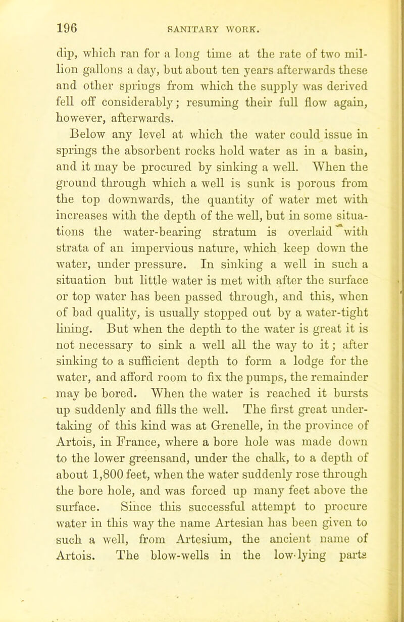 dip, wliicli ran for a long time at the rate of two mil- lion gallons a day, but about ten years afterwards these and other springs from which the supply was derived fell off considerably; resuming their full flow again, however, afterwards. Below any level at which the water could issue in springs the absorbent rocks hold water as in a basin, and it may be procured by sinking a well. When the ground through which a well is sunk is porous from the top downwards, the quantity of water met with increases with the depth of the well, but in some situa- tions the water-bearing stratum is overlaid with strata of an impervious nature, which keep down the water, under pressure. In sinking a well in such a situation but little water is met with after tbe surface or top Avater has been passed through, and this, when of bad quality, is usually stopped out by a water-tight lining. But when the depth to the water is great it is not necessary to sink a well all the way to it; after sinking to a sufficient depth to form a lodge for the water, and afford room to fix the pumps, the remainder may be bored. When the water is reached it bursts up suddenly and fills the well. The first great under- taking of this kind was at Grenelle, in the province of Artois, in France, where a bore hole was made down to the lower greensand, under the chalk, to a depth of about 1,800 feet, when the water suddenly rose through the bore hole, and was forced up manj'- feet above the surface. Since this successful attempt to procure water in this way the name Artesian has been given to such a well, from Artesium, the ancient name of Artois. The blow-wells hi the low-lying parts