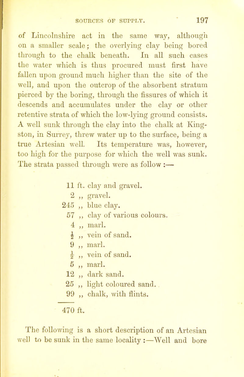 of Lincolnshire act in the same way, although on a smaller scale; the overlying clay being bored through to the chalk beneath. In all such cases the water which is thus procured must first have fallen upon ground much higher than the site of the well, and upon the outcrop of the absorbent stratum pierced by the boring, through the fissures of which it descends and accumulates under the clay or other retentive strata of which the low-lying ground consists. A well sunk through the clay into the chalk at King- ston, in Surrey, threw water up to the surface, being a true Artesian well. Its temperature was, however, too high for the purpose for which the well was sunk. The strata passed through were as follow :— 11 ft. clay and gravel. 2 gravel. 245 } 5 blue clay. 57 J > clay of various colours. 4 ) } marl. * 9) vein of sand. 9 n marl. 1 2 >> vein of sand. 5 ff marl. 12 dark sand. 25 >> light coloured sand. 99 >> chalk, with flints. 470 ft. The following is a short description of an Artesian well to be sunk in the same locality :—Well and bore