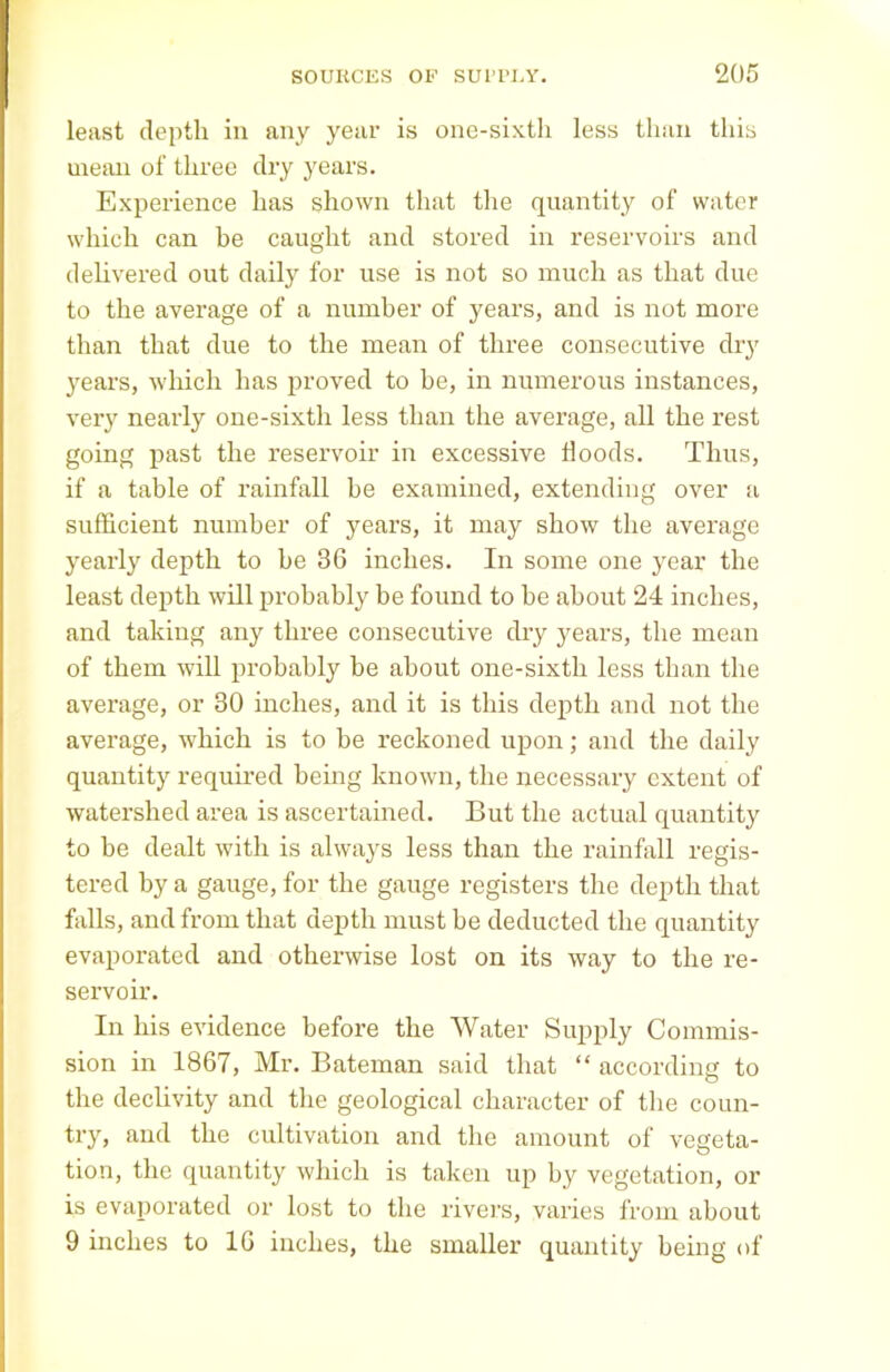 least depth in any year is one-sixth less than this mean of three dry years. Experience has shown that the quantity of water which can be caught and stored in reservoirs and delivered out daily for use is not so much as that due to the average of a number of years, and is not more than that due to the mean of three consecutive dry 3rears, which has proved to be, in numerous instances, very nearly one-sixth less than the average, all the rest going past the reservoir in excessive Hoods. Thus, if a table of rainfall be examined, extending over a sufficient number of years, it may show the average yearly depth to be 36 inches. In some one year the least depth will probably be found to be about 24 inches, and taking any three consecutive dry years, the mean of them will probably be about one-sixth less than the average, or 30 inches, and it is this depth and not the average, which is to be reckoned upon; and the daily quantity required being known, the necessary extent of watershed area is ascertained. But the actual quantity to be dealt with is always less than the rainfall regis- tered by a gauge, for the gauge registers the depth that falls, and from that depth must be deducted the quantity evapoi'ated and otherwise lost on its way to the re- servoir. In his evidence before the Water Supply Commis- sion in 1867, Mr. Bateman said that “ according to the declivity and the geological character of the coun- try, and the cultivation and the amount of vegeta- tion, the quantity which is taken up b}' vegetation, or is evaporated or lost to the rivers, varies from about 9 inches to 16 inches, the smaller quantity being of