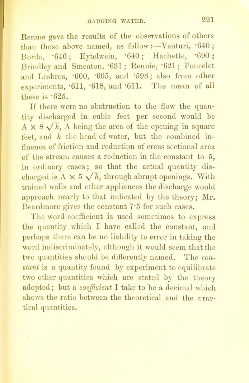 Rennie gave the results of the observations of others than those above named, as follow:—Venturi, '640; Borda, *646; Eytelwein, ’640; Hachette, '690 ; Brindley and Smeaton, '631; Rennie, '621; Poncelet and Lesbros, '600, '605, and '593; also from other experiments, '611, '618, and '611. The mean of all these is '625. If there were no obstruction to the flow the quan- tity discharged in cubic feet per second would he Ax 8 ■>/ h, A being the area of the opening in square feet, and h the head of water, but the combined in- fluence of friction and reduction of cross sectional area of the stream causes a reduction in the constant to 5, in ordinary cases; so that the actual quantit}1, dis- charged is A X 5 V h, through abrupt openings. With trained walls and other appliances the discharge would approach nearly to that indicated by the theory; Mr. Beardmore gives the constant 7'5 for such cases. The word coefficient is used sometimes to express the quantity which I have called the constant, and perhaps there can be no liability to error in taking the word indiscriminately, although it would seem that the two quantities should be differently named. The con- stant is a quantity found by experiment to equilibrate two other quantities which are stated by the theory adopted; but a coefficient I take to be a decimal which shows the ratio between the theoretical and the prac- tical quantities.