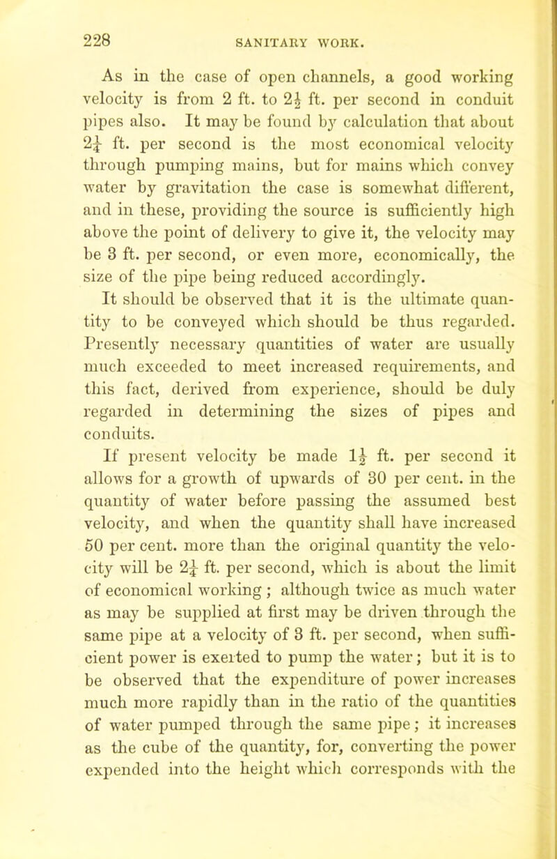 As in the case of open channels, a good working velocity is from 2 ft. to 2£ ft. per second in conduit pipes also. It may be found by calculation that about 2|- ft. per second is the most economical velocity through pumping mains, hut for mains which convey water by gravitation the case is somewhat different, and in these, providing the source is sufficiently high above the point of delivery to give it, the velocity may he 3 ft. per second, or even more, economically, the size of the pipe being reduced accordingly. It should be observed that it is the ultimate quan- tity to be conveyed which should be thus regarded. Presently necessary quantities of water are usually much exceeded to meet increased requirements, and this fact, derived from experience, should be duly regarded in determining the sizes of pipes and conduits. If present velocity be made IJ ft. per second it allows for a growth of upwards of 30 per cent, in the quantity of water before passing the assumed best velocity, and when the quantity shall have increased 50 per cent, more than the original quantity the velo- city will be 2^ ft. per second, which is about the limit of economical working ; although twice as much water as may be supplied at first may be driven through the same pipe at a velocity of 3 ft. per second, when suffi- cient power is exerted to pump the water; but it is to be observed that the expenditure of power increases much more rapidly than in the ratio of the quantities of water pumped through the same pipe; it increases as the cube of the quantity, for, converting the power expended into the height which corresponds with the