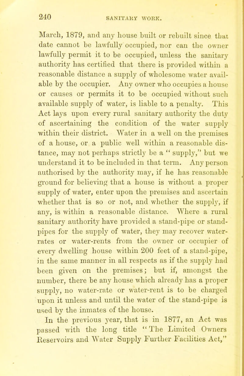 March, 1879, and any house built or rebuilt since tlnu date cannot be lawfully occupied, nor can the owner lawfully permit it to be occupied, unless the sanitary authority has certified that there is provided within a reasonable distance a supply of wholesome water avail- able by the occupier. Any owner who occupies a house or causes or permits it to be occupied without such available supply of water, is liable to a penalty. This Act lays upon every rural sanitary authority the duty of ascertaining the condition of the water supply within their district. Water in a well on the premises of a house, or a public well within a reasonable dis- tance, may not perhaps strictly be a “ supply,” but we understand it to be included in that term. Any person authorised by the authority may, if he has reasonable ground for believing that a house is without a proper supply of water, enter upon the premises and ascertain whether that is so or not, and whether the supply, if any, is within a reasonable distance. Where a rural sanitary authority have provided a stand-pipe or stand- pipes for the supply of water, they may recover water- rates or water-rents from the owner or occujher of every dwelling house within 200 feet of a stand-pipe, in the same manner in all respects as if the supply had been given on the premises; but if, amongst the number, there be any house which already has a proper supply, no water-rate or water-rent is to be charged upon it unless and until the water of the stand-pipe is used by the inmates of the house. In the previous year, that is in 1877, an Act was passed with the long title “ The Limited Owners Reservoirs and Water Supply Further Facilities Act,”