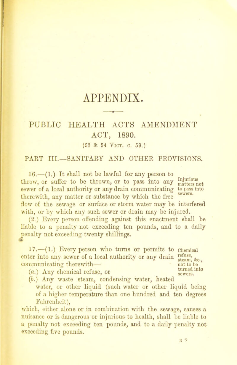 APPENDIX. PUBLIC HEALTH ACTS AMENDMENT ACT, 1890. (53 & 54 Vict. C. 59.) PART III.—SANITARY AND OTHER PROVISIONS. 16. —(1.) It shall not be lawful for any person to throw, or suffer to he thrown, or to pass into any J^ttenTnot sewer of a local authority or any drain communicating to pass into therewith, any matter or substance by which the free &eers- flow of the sewage or surface or storm water may he interfered with, or by which any such sewer or drain may be injured. (2.) Every person offending against this enactment shall be liable to a penalty not exceeding ten pounds, and to a daily penalty not exceeding twenty shillings. * 17. —(1.) Every person who turns or permits to chemical enter into any sewer of a local authority or any drain . (b.) Any waste steam, condensing water, heated water, or other liquid (such water or other liquid being of a higher temperature than one hundred and ten degrees Fahrenheit), which, either alone or in combination with the sewage, causes a nuisance or is dangerous or injurious to health, shall be liable to a penalty not exceeding ten pounds, and to a daily penalty not exceeding five pounds. communicating therewith— (a.) Any chemical refuse, or steam, &c., not to be turned into sewers. j: 9