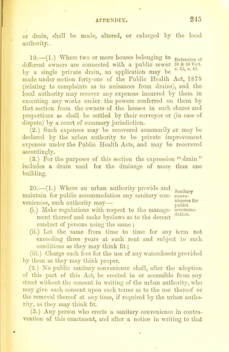 or drain, shall be made, altered, or enlarged by the local authority. 19. —(1.) Where two or more houses belonging to Extension of different owners are connected with a public sewer 3S & 39 viot. . c 55 s 41 by a single private drain, an application may be ' ’ made under section forty-one of the Public Health Act, 1875 (relating to complaints as to nuisances from drains), and the local authority may recover any expenses incurred by them in executing any works under the powers conferred on them by that section from the owners of the houses in such shares and proportions as shall be settled by their surveyor or (in case of dispute) by a court of summary jurisdiction. (2.) Such expenses may be recovered summarily or may be declared by the urban authority to be private improvement expenses under the Public Health Acts, and may be recovered accordingly. (3.) For the purposes of this section the expression “drain” includes a drain used for the drainage of more than one building. 20. —(1.) Where an urban authority provide and Sanitary maintain for public accommodation any sanitary con- conve- veniences, such authority may— pubHc*f°r (i.) Make regulations with respect to the manage- accommo- ment thereof and make byelaws as to the decent 1 conduct of persons using the same ; (ii.) Let the same from time to time for any term not exceeding three years at such rent and subject to such conditions as they may think fit; (iii.) Charge such fees for the use of any waterclosets provided by them as they may think proper. (2.) No public sanitary convenience shall, after the adoption of this part of this Act, be erected in or accessible from any street without the consent in writing of the urban authority, who may give such consent upon such terms as to the use thereof or the removal thereof at any time, if required by the urban autho- rity, as they may think fit. (3.) Any person who erects a sanitary convenience in contra- vention of this enactment, and after a notice in writing to that